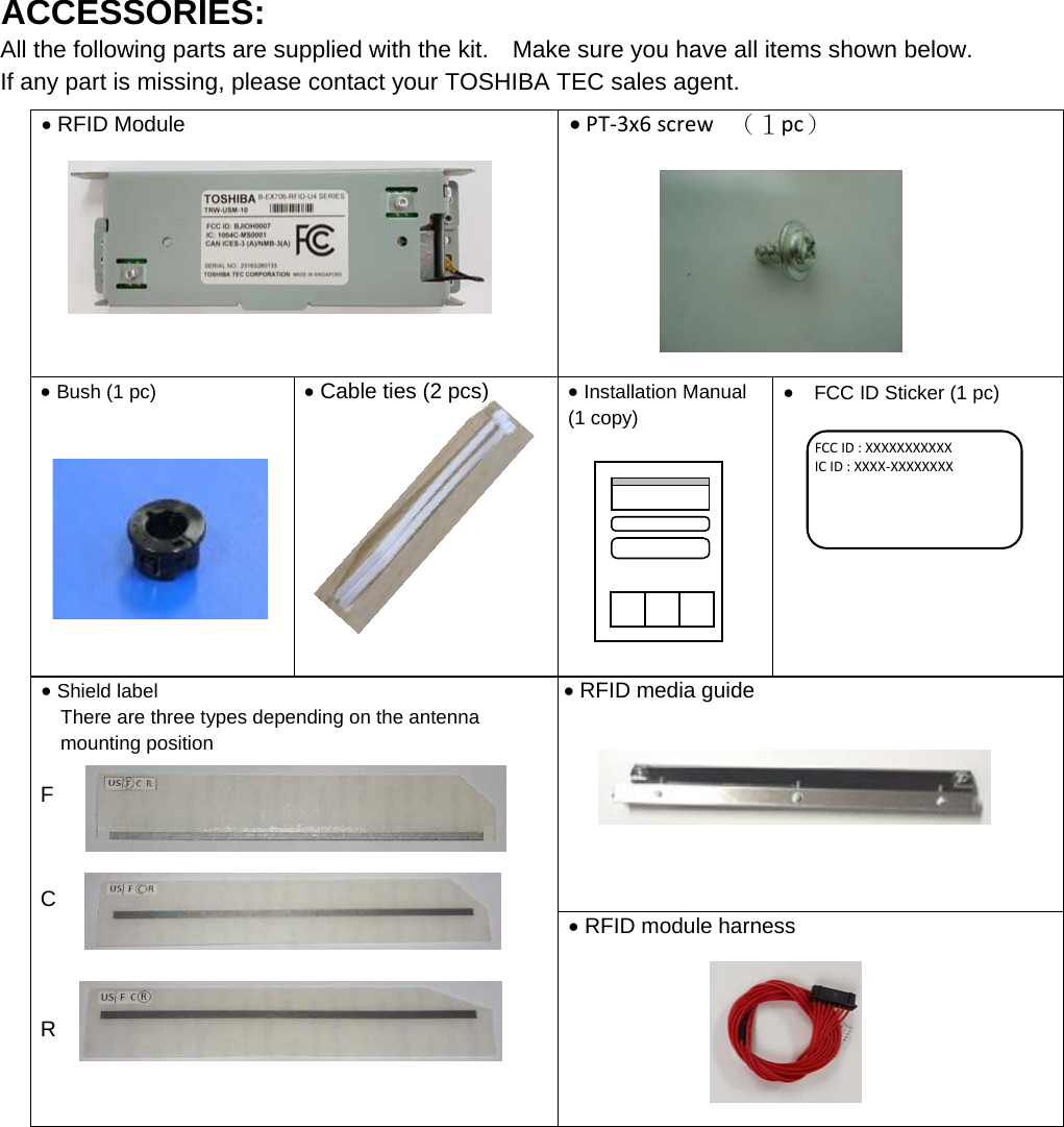 ACCESSORIES: All the following parts are supplied with the kit.    Make sure you have all items shown below. If any part is missing, please contact your TOSHIBA TEC sales agent.     RFID Module     PT‐3x6screw （１pc） Bush (1 pc)    Cable ties (2 pcs)    Installation Manual (1 copy)       FCC ID Sticker (1 pc)     Shield label There are three types depending on the antenna mounting position  F    C     R    RFID media guide      RFID module harness              FCCID:XXXXXXXXXXXICID:XXXX‐XXXXXXXX