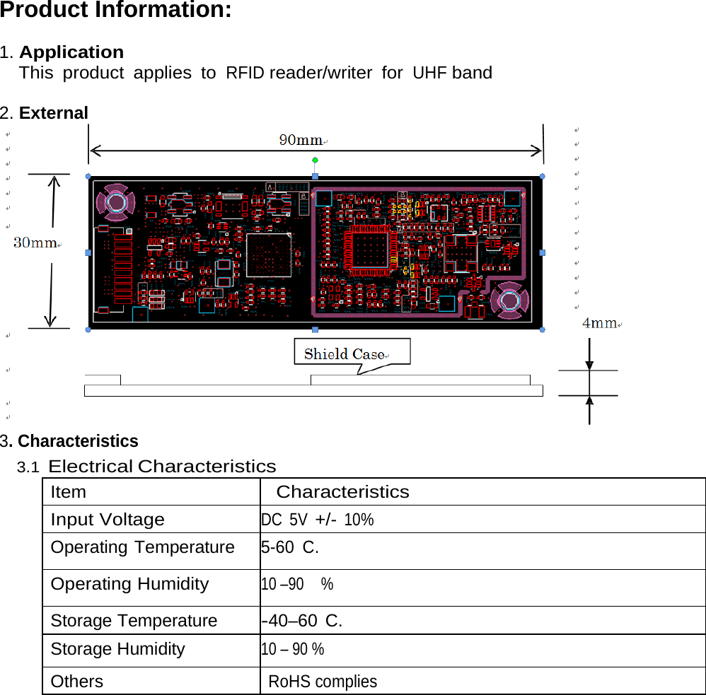 Product Information:  1. Application   This product applies to RFID reader/writer for UHF band  2. External  3. Characteristics 3.1 Electrical Characteristics Item Characteristics Input Voltage DC 5V +/- 10% Operating Temperature 5-60 C. Operating Humidity 10 –90    % Storage Temperature -40–60 C. Storage Humidity 10 – 90 % Others RoHS complies 
