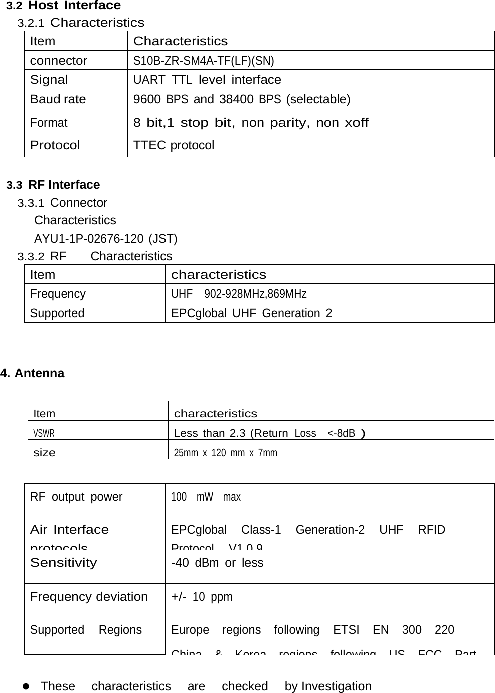 3.2 Host Interface 3.2.1 Characteristics Item Characteristics connector S10B-ZR-SM4A-TF(LF)(SN) Signal UART TTL level interface Baud rate 9600 BPS and 38400 BPS (selectable) Format 8 bit,1 stop bit, non parity, non xoff Protocol TTEC protocol  3.3 RF Interface 3.3.1 Connector    Characteristics AYU1-1P-02676-120 (JST) 3.3.2 RF    Characteristics Item characteristics Frequency UHF  902-928MHz,869MHz Supported   EPCglobal UHF Generation 2  4. Antenna Item characteristics VSWR Less than 2.3 (ReturnLoss &lt;-8dB) size 25mm x 120 mm x 7mm  RF output power 100   mW  max Air Interface protocolsEPCglobal   Class-1   Generation-2   UHF   RFID  ProtocolV109Sensitivity -40 dBm or less Frequency deviation +/- 10 ppm Supported   Regions Europe  regions  following  ETSI  EN  300  220  China&amp;KorearegionsfollowingUSFCCPart These   characteristics   are   checked   by Investigation   