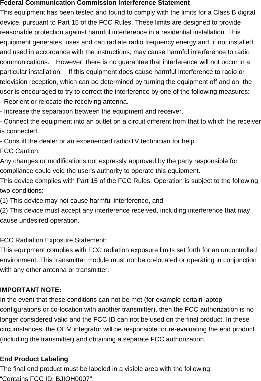  Federal Communication Commission Interference Statement   This equipment has been tested and found to comply with the limits for a Class B digital device, pursuant to Part 15 of the FCC Rules. These limits are designed to provide reasonable protection against harmful interference in a residential installation. This equipment generates, uses and can radiate radio frequency energy and, if not installed and used in accordance with the instructions, may cause harmful interference to radio communications.    However, there is no guarantee that interference will not occur in a particular installation.    If this equipment does cause harmful interference to radio or television reception, which can be determined by turning the equipment off and on, the user is encouraged to try to correct the interference by one of the following measures:   - Reorient or relocate the receiving antenna.   - Increase the separation between the equipment and receiver.   - Connect the equipment into an outlet on a circuit different from that to which the receiver is connected.   - Consult the dealer or an experienced radio/TV technician for help.   FCC Caution:   Any changes or modifications not expressly approved by the party responsible for compliance could void the user&apos;s authority to operate this equipment.   This device complies with Part 15 of the FCC Rules. Operation is subject to the following two conditions:   (1) This device may not cause harmful interference, and (2) This device must accept any interference received, including interference that may cause undesired operation.    FCC Radiation Exposure Statement:     This equipment complies with FCC radiation exposure limits set forth for an uncontrolled environment. This transmitter module must not be co-located or operating in conjunction with any other antenna or transmitter.      IMPORTANT NOTE:   In the event that these conditions can not be met (for example certain laptop configurations or co-location with another transmitter), then the FCC authorization is no longer considered valid and the FCC ID can not be used on the final product. In these circumstances, the OEM integrator will be responsible for re-evaluating the end product (including the transmitter) and obtaining a separate FCC authorization.      End Product Labeling     The final end product must be labeled in a visible area with the following:      “Contains FCC ID: BJIOH0007”.     