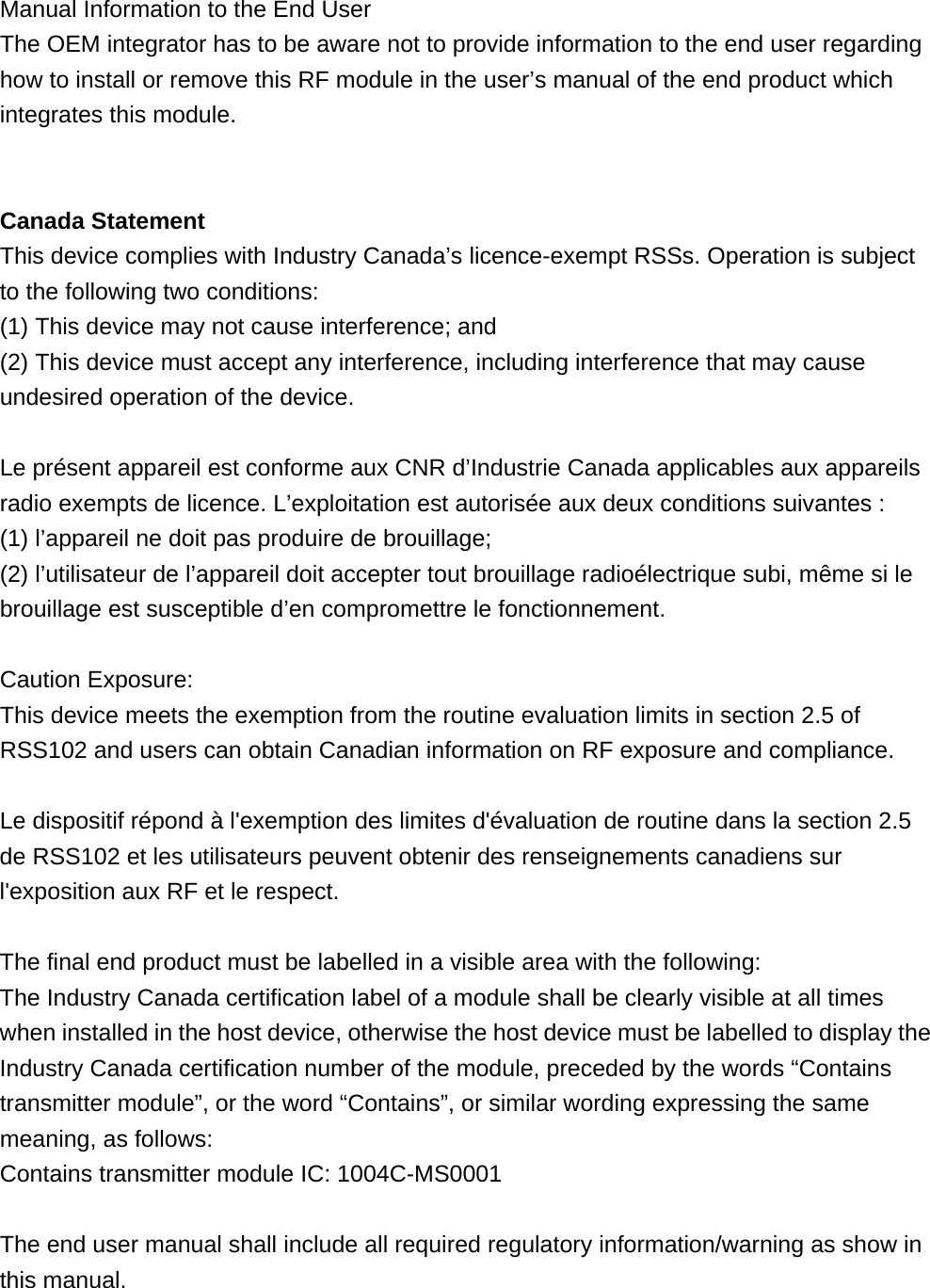  Manual Information to the End User     The OEM integrator has to be aware not to provide information to the end user regarding how to install or remove this RF module in the user’s manual of the end product which integrates this module.       Canada Statement   This device complies with Industry Canada’s licence-exempt RSSs. Operation is subject to the following two conditions: (1) This device may not cause interference; and (2) This device must accept any interference, including interference that may cause undesired operation of the device.  Le présent appareil est conforme aux CNR d’Industrie Canada applicables aux appareils radio exempts de licence. L’exploitation est autorisée aux deux conditions suivantes : (1) l’appareil ne doit pas produire de brouillage; (2) l’utilisateur de l’appareil doit accepter tout brouillage radioélectrique subi, même si le brouillage est susceptible d’en compromettre le fonctionnement.  Caution Exposure: This device meets the exemption from the routine evaluation limits in section 2.5 of RSS102 and users can obtain Canadian information on RF exposure and compliance.  Le dispositif répond à l&apos;exemption des limites d&apos;évaluation de routine dans la section 2.5 de RSS102 et les utilisateurs peuvent obtenir des renseignements canadiens sur l&apos;exposition aux RF et le respect.  The final end product must be labelled in a visible area with the following:        The Industry Canada certification label of a module shall be clearly visible at all times when installed in the host device, otherwise the host device must be labelled to display the Industry Canada certification number of the module, preceded by the words “Contains transmitter module”, or the word “Contains”, or similar wording expressing the same meaning, as follows:    Contains transmitter module IC: 1004C-MS0001      The end user manual shall include all required regulatory information/warning as show in this manual. 