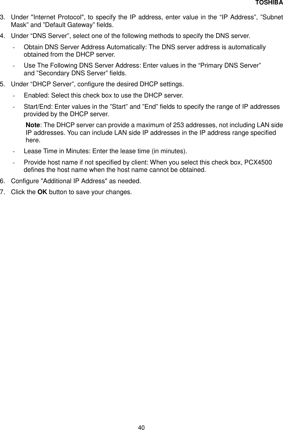 TOSHIBA 40   3.  Under "Internet Protocol", to specify the IP address, enter value in the &ldquo;IP Address&rdquo;, &rdquo;Subnet Mask&rdquo; and &rdquo;Default Gateway&rdquo; fields. 4.  Under &ldquo;DNS Server&rdquo;, select one of the following methods to specify the DNS server. -  Obtain DNS Server Address Automatically: The DNS server address is automatically obtained from the DHCP server. -  Use The Following DNS Server Address: Enter values in the &ldquo;Primary DNS Server&rdquo; and &rdquo;Secondary DNS Server&rdquo; fields. 5.  Under &ldquo;DHCP Server&rdquo;, configure the desired DHCP settings. -  Enabled: Select this check box to use the DHCP server. -  Start/End: Enter values in the &rdquo;Start&rdquo; and &rdquo;End&rdquo; fields to specify the range of IP addresses provided by the DHCP server. Note: The DHCP server can provide a maximum of 253 addresses, not including LAN side IP addresses. You can include LAN side IP addresses in the IP address range specified here. -  Lease Time in Minutes: Enter the lease time (in minutes). -  Provide host name if not specified by client: When you select this check box, PCX4500 defines the host name when the host name cannot be obtained. 6.  Configure "Additional IP Address" as needed. 7. Click the OK button to save your changes. 