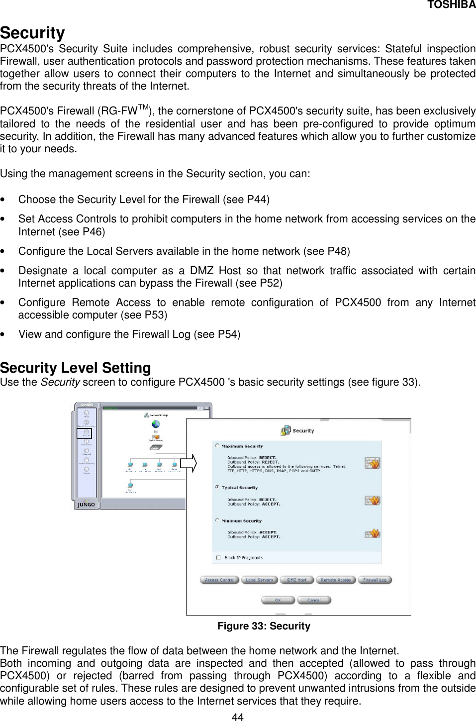 TOSHIBA  44  Security PCX4500's Security Suite includes comprehensive, robust security services: Stateful inspection Firewall, user authentication protocols and password protection mechanisms. These features taken together allow users to connect their computers to the Internet and simultaneously be protected from the security threats of the Internet.    PCX4500's Firewall (RG-FWTM), the cornerstone of PCX4500's security suite, has been exclusively tailored to the needs of the residential user and has been pre-configured to provide optimum security. In addition, the Firewall has many advanced features which allow you to further customize it to your needs.  Using the management screens in the Security section, you can:  &bull;  Choose the Security Level for the Firewall (see P44) &bull;  Set Access Controls to prohibit computers in the home network from accessing services on the Internet (see P46) &bull;  Configure the Local Servers available in the home network (see P48) &bull;  Designate a local computer as a DMZ Host so that network traffic associated with certain Internet applications can bypass the Firewall (see P52) &bull;  Configure Remote Access to enable remote configuration of PCX4500 from any Internet accessible computer (see P53) &bull;  View and configure the Firewall Log (see P54)  Security Level Setting Use the Security screen to configure PCX4500 's basic security settings (see figure 33).                           Figure 33: Security  The Firewall regulates the flow of data between the home network and the Internet. Both incoming and outgoing data are inspected and then accepted (allowed to pass through PCX4500) or rejected (barred from passing through PCX4500) according to a flexible and configurable set of rules. These rules are designed to prevent unwanted intrusions from the outside while allowing home users access to the Internet services that they require. 