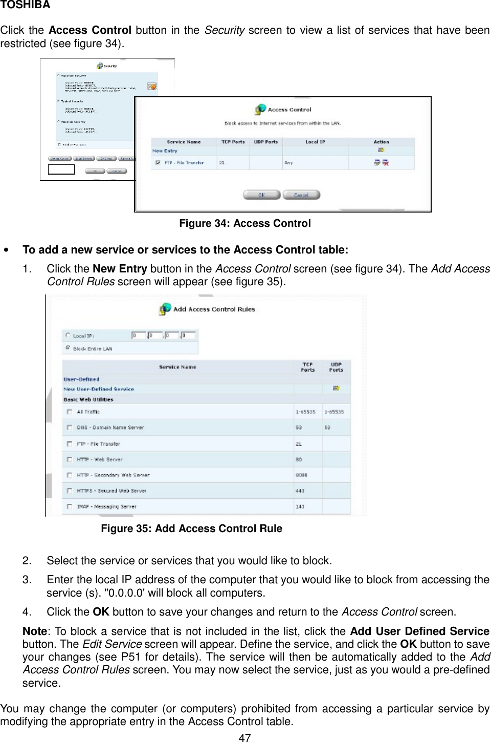 TOSHIBA  47  Click the Access Control button in the Security screen to view a list of services that have been restricted (see figure 34).                   Figure 34: Access Control  &bull;  To add a new service or services to the Access Control table: 1. Click the New Entry button in the Access Control screen (see figure 34). The Add Access Control Rules screen will appear (see figure 35).  Figure 35: Add Access Control Rule  2.  Select the service or services that you would like to block. 3.  Enter the local IP address of the computer that you would like to block from accessing the service (s). "0.0.0.0' will block all computers. 4. Click the OK button to save your changes and return to the Access Control screen. Note: To block a service that is not included in the list, click the Add User Defined Service button. The Edit Service screen will appear. Define the service, and click the OK button to save your changes (see P51 for details). The service will then be automatically added to the Add Access Control Rules screen. You may now select the service, just as you would a pre-defined service.  You may change the computer (or computers) prohibited from accessing a particular service by modifying the appropriate entry in the Access Control table. 