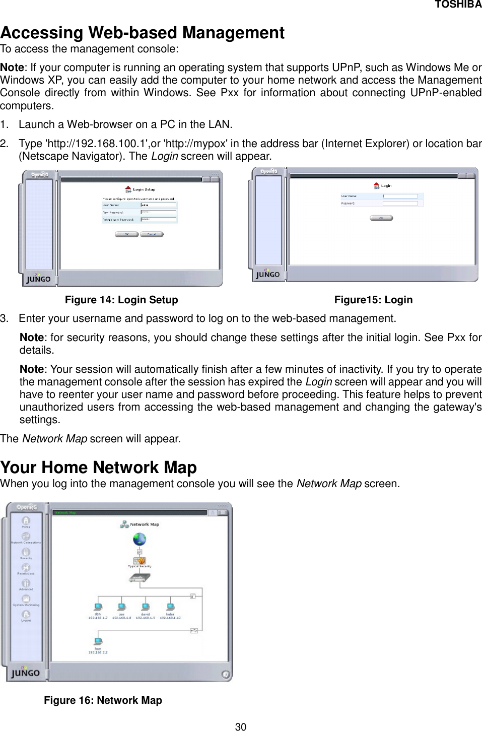 TOSHIBA 30   Accessing Web-based Management  To access the management console:  Note: If your computer is running an operating system that supports UPnP, such as Windows Me or Windows XP, you can easily add the computer to your home network and access the Management Console directly from within Windows. See Pxx for information about connecting UPnP-enabled computers.  1.  Launch a Web-browser on a PC in the LAN.  2.  Type 'http://192.168.100.1',or 'http://mypox' in the address bar (Internet Explorer) or location bar (Netscape Navigator). The Login screen will appear.   Figure 14: Login Setup               Figure15: Login 3.  Enter your username and password to log on to the web-based management.  Note: for security reasons, you should change these settings after the initial login. See Pxx for details.  Note: Your session will automatically finish after a few minutes of inactivity. If you try to operate the management console after the session has expired the Login screen will appear and you will have to reenter your user name and password before proceeding. This feature helps to prevent unauthorized users from accessing the web-based management and changing the gateway's settings. The Network Map screen will appear.  Your Home Network Map  When you log into the management console you will see the Network Map screen.     Figure 16: Network Map  