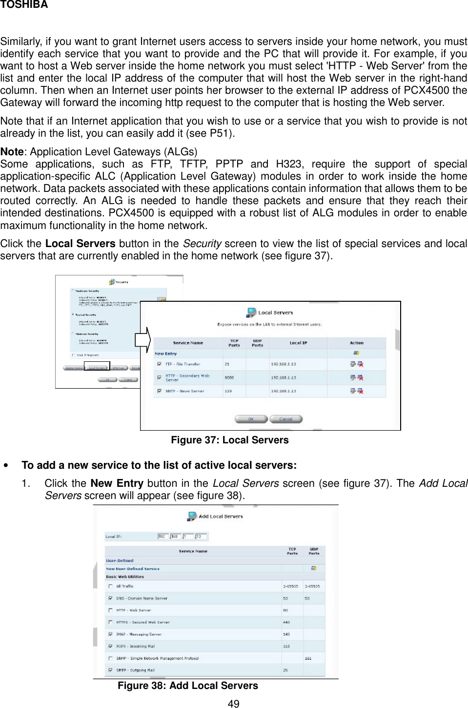 TOSHIBA  49   Similarly, if you want to grant Internet users access to servers inside your home network, you must identify each service that you want to provide and the PC that will provide it. For example, if you want to host a Web server inside the home network you must select 'HTTP - Web Server' from the list and enter the local IP address of the computer that will host the Web server in the right-hand column. Then when an Internet user points her browser to the external IP address of PCX4500 the Gateway will forward the incoming http request to the computer that is hosting the Web server. Note that if an Internet application that you wish to use or a service that you wish to provide is not already in the list, you can easily add it (see P51). Note: Application Level Gateways (ALGs) Some applications, such as FTP, TFTP, PPTP and H323, require the support of special application-specific ALC (Application Level Gateway) modules in order to work inside the home network. Data packets associated with these applications contain information that allows them to be routed correctly. An ALG is needed to handle these packets and ensure that they reach their intended destinations. PCX4500 is equipped with a robust list of ALG modules in order to enable maximum functionality in the home network. Click the Local Servers button in the Security screen to view the list of special services and local servers that are currently enabled in the home network (see figure 37).                   Figure 37: Local Servers  &bull;  To add a new service to the list of active local servers: 1. Click the New Entry button in the Local Servers screen (see figure 37). The Add Local Servers screen will appear (see figure 38).               Figure 38: Add Local Servers 
