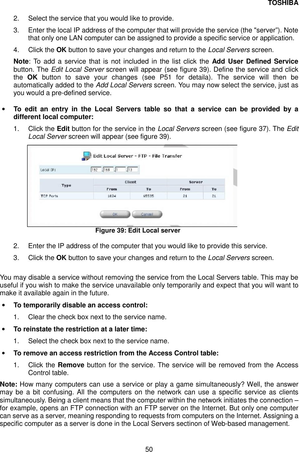 TOSHIBA  50  2.  Select the service that you would like to provide. 3.  Enter the local IP address of the computer that will provide the service (the "server&rdquo;). Note that only one LAN computer can be assigned to provide a specific service or application. 4. Click the OK button to save your changes and return to the Local Servers screen. Note: To add a service that is not included in the list click the Add User Defined Service button. The Edit Local Server screen will appear (see figure 39). Define the service and click the  OK button to save your changes (see P51 for detaila). The service will then be automatically added to the Add Local Servers screen. You may now select the service, just as you would a pre-defined service.      &bull;  To edit an entry in the Local Servers table so that a service can be provided by a different local computer: 1. Click the Edit button for the service in the Local Servers screen (see figure 37). The Edit Local Server screen will appear (see figure 39).  Figure 39: Edit Local server  2.  Enter the IP address of the computer that you would like to provide this service. 3. Click the OK button to save your changes and return to the Local Servers screen.  You may disable a service without removing the service from the Local Servers table. This may be useful if you wish to make the service unavailable only temporarily and expect that you will want to make it available again in the future. &bull;  To temporarily disable an access control:   1.  Clear the check box next to the service name.   &bull;  To reinstate the restriction at a later time:   1.  Select the check box next to the service name.   &bull;  To remove an access restriction from the Access Control table:   1. Click the Remove button for the service. The service will be removed from the Access Control table. Note: How many computers can use a service or play a game simultaneously? Well, the answer may be a bit confusing. All the computers on the network can use a specific service as clients simultaneously. Being a client means that the computer within the network initiates the connection &ndash; for example, opens an FTP connection with an FTP server on the Internet. But only one computer can serve as a server, meaning responding to requests from computers on the Internet. Assigning a specific computer as a server is done in the Local Servers sectinon of Web-based management. 