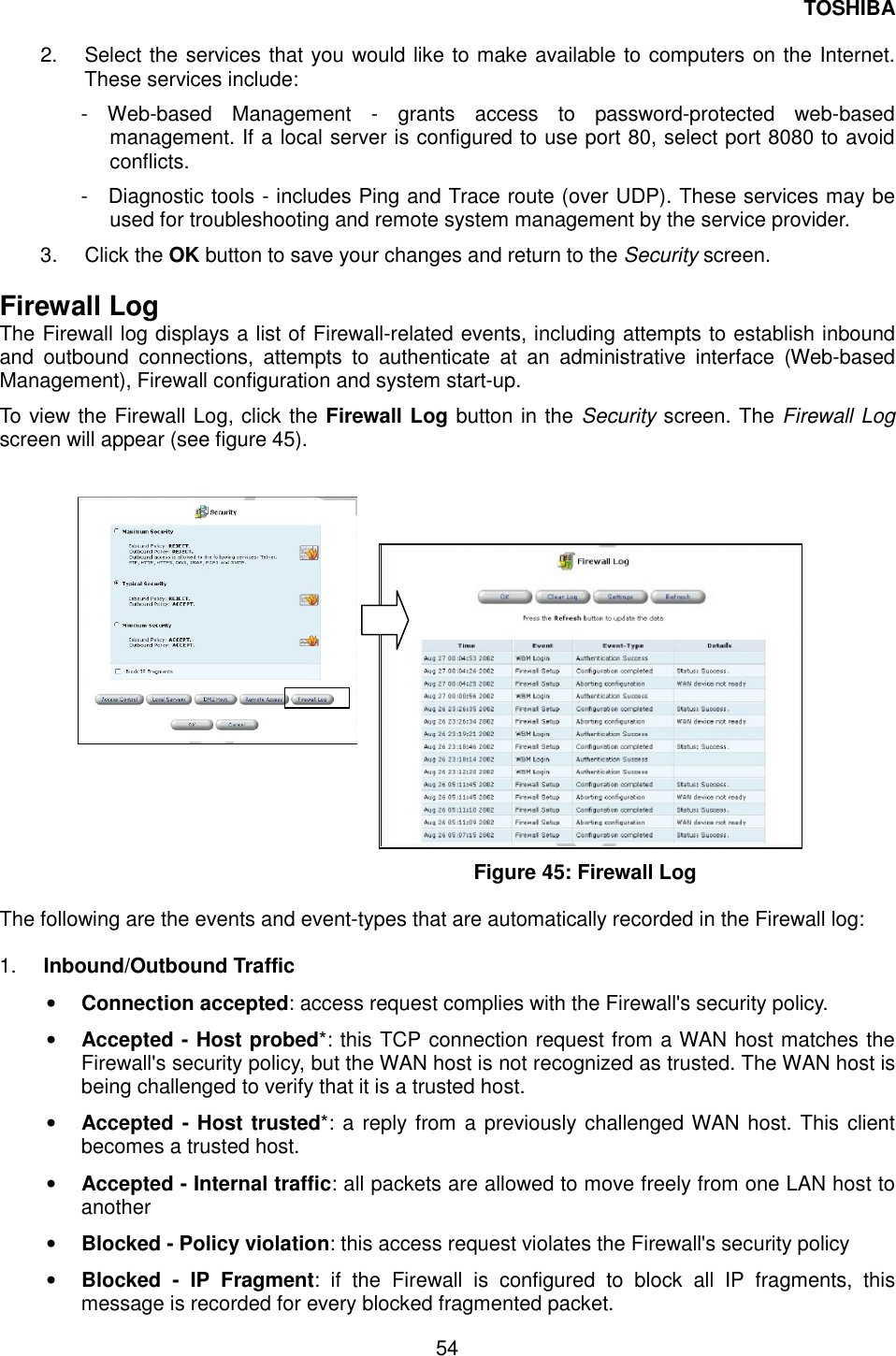 TOSHIBA  54  2.  Select the services that you would like to make available to computers on the Internet. These services include: - Web-based Management - grants access to password-protected web-based management. If a local server is configured to use port 80, select port 8080 to avoid conflicts. -  Diagnostic tools - includes Ping and Trace route (over UDP). These services may be used for troubleshooting and remote system management by the service provider. 3. Click the OK button to save your changes and return to the Security screen.  Firewall Log The Firewall log displays a list of Firewall-related events, including attempts to establish inbound and outbound connections, attempts to authenticate at an administrative interface (Web-based Management), Firewall configuration and system start-up. To view the Firewall Log, click the Firewall Log button in the Security screen. The Firewall Log screen will appear (see figure 45).                   Figure 45: Firewall Log  The following are the events and event-types that are automatically recorded in the Firewall log:  1.  Inbound/Outbound Traffic &bull;  Connection accepted: access request complies with the Firewall's security policy. &bull;  Accepted - Host probed*: this TCP connection request from a WAN host matches the Firewall's security policy, but the WAN host is not recognized as trusted. The WAN host is being challenged to verify that it is a trusted host. &bull;  Accepted - Host trusted*: a reply from a previously challenged WAN host. This client becomes a trusted host. &bull;  Accepted - Internal traffic: all packets are allowed to move freely from one LAN host to another &bull;  Blocked - Policy violation: this access request violates the Firewall's security policy &bull;  Blocked - IP Fragment: if the Firewall is configured to block all IP fragments, this message is recorded for every blocked fragmented packet. 
