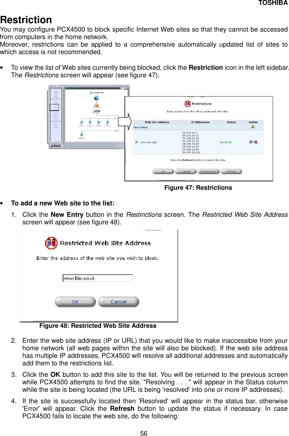 TOSHIBA  56  Restriction  You may configure PCX4500 to block specific Internet Web sites so that they cannot be accessed from computers in the home network. Moreover, restrictions can be applied to a comprehensive automatically updated list of sites to which access is not recommended.  &bull;  To view the list of Web sites currently being blocked, click the Restriction icon in the left sidebar. The Restrictions screen will appear (see figure 47).                  Figure 47: Restrictions    &bull;  To add a new Web site to the list: 1. Click the New Entry button in the Restinctions screen. The Restricted Web Site Address screen will appear (see figure 48).  Figure 48: Restricted Web Site Address  2.  Enter the web site address (IP or URL) that you would like to make inaccessible from your home network (all web pages within the site will also be blocked). If the web site address has multiple IP addresses, PCX4500 will resolve all additional addresses and automatically add them to the restrictions list.   3. Click the OK button to add this site to the list. You will be returned to the previous screen while PCX4500 attempts to find the site. "Resolving . . . " will appear in the Status column while the site is being located (the URL is being 'resolved' into one or more IP addresses). 4.  If the site is successfully located then 'Resolved' will appear in the status bar, otherwise 'Error' will appear. Click the Refresh button to update the status if necessary. In case PCX4500 fails to locate the web site, do the following:   