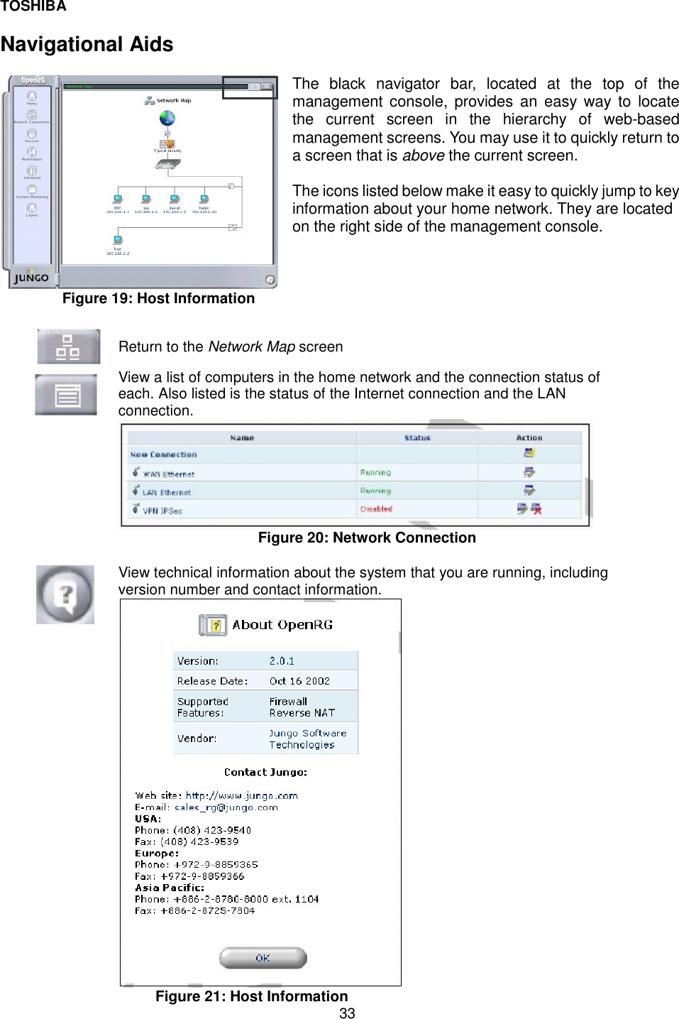 TOSHIBA  33  Navigational Aids    The black navigator bar, located at the top of the management console, provides an easy way to locate the current screen in the hierarchy of web-based management screens. You may use it to quickly return to a screen that is above the current screen.   The icons listed below make it easy to quickly jump to key information about your home network. They are located on the right side of the management console.  Figure 19: Host Information   Return to the Network Map screen   View a list of computers in the home network and the connection status of each. Also listed is the status of the Internet connection and the LAN connection.   Figure 20: Network Connection   View technical information about the system that you are running, including version number and contact information.  Figure 21: Host Information 