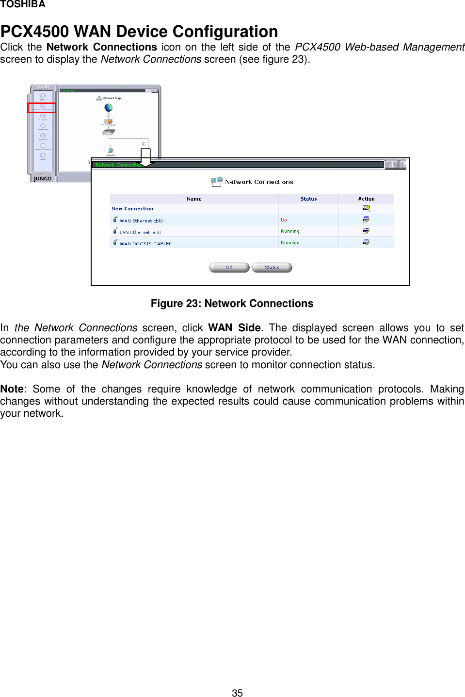 TOSHIBA  35  PCX4500 WAN Device Configuration Click the Network Connections icon on the left side of the PCX4500 Web-based Management screen to display the Network Connections screen (see figure 23).                     Figure 23: Network Connections  In  the Network Connections screen, click WAN Side. The displayed screen allows you to set connection parameters and configure the appropriate protocol to be used for the WAN connection, according to the information provided by your service provider.  You can also use the Network Connections screen to monitor connection status.  Note: Some of the changes require knowledge of network communication protocols. Making changes without understanding the expected results could cause communication problems within your network.  