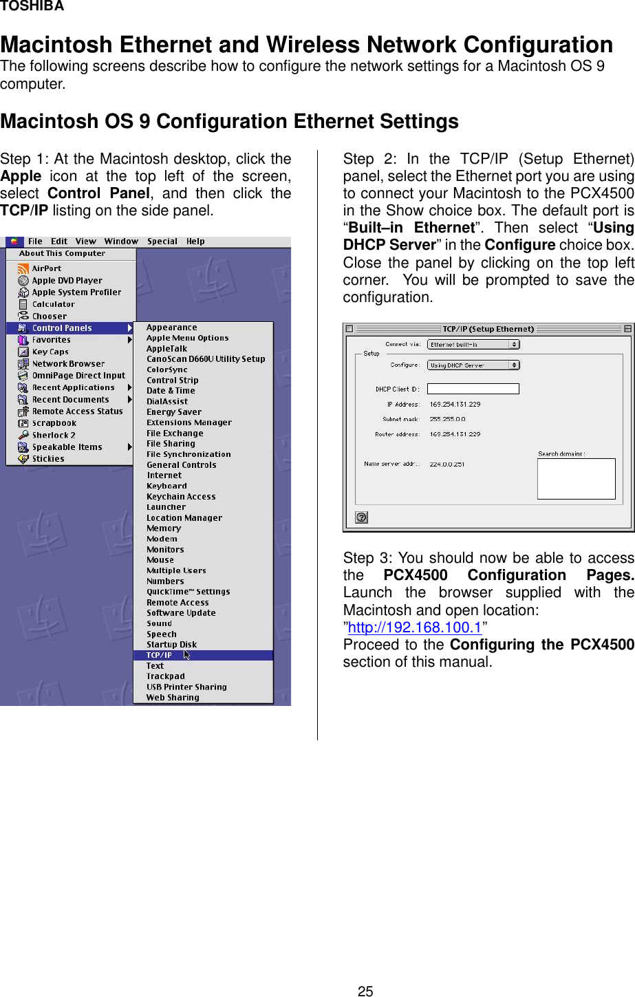 TOSHIBA 25   Macintosh Ethernet and Wireless Network Configuration The following screens describe how to configure the network settings for a Macintosh OS 9 computer.  Macintosh OS 9 Configuration Ethernet Settings  Step 1: At the Macintosh desktop, click the Apple icon at the top left of the screen, select  Control Panel, and then click the TCP/IP listing on the side panel.     Step 2: In the TCP/IP (Setup Ethernet) panel, select the Ethernet port you are using to connect your Macintosh to the PCX4500 in the Show choice box. The default port is &ldquo;Built&ndash;in Ethernet&rdquo;. Then select &ldquo;Using DHCP Server&rdquo; in the Configure choice box.  Close the panel by clicking on the top left corner.  You will be prompted to save the configuration.    Step 3: You should now be able to access the  PCX4500 Configuration Pages.  Launch the browser supplied with the Macintosh and open location: &rdquo;http://192.168.100.1&rdquo; Proceed to the Configuring the PCX4500 section of this manual.   