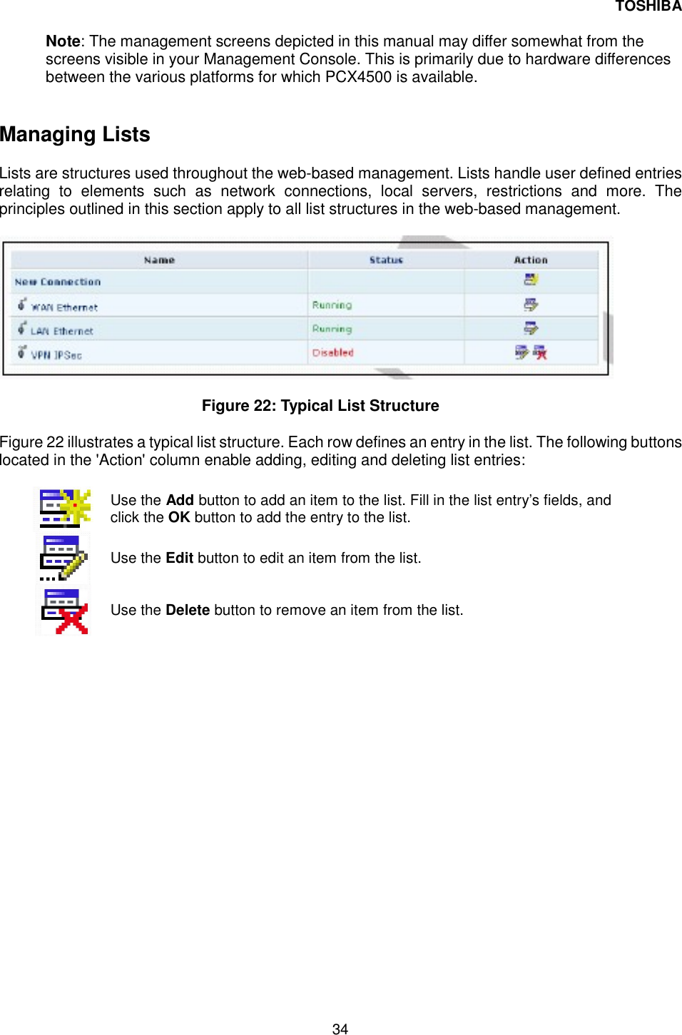 TOSHIBA 34   Note: The management screens depicted in this manual may differ somewhat from the screens visible in your Management Console. This is primarily due to hardware differences between the various platforms for which PCX4500 is available.    Managing Lists   Lists are structures used throughout the web-based management. Lists handle user defined entries relating to elements such as network connections, local servers, restrictions and more. The principles outlined in this section apply to all list structures in the web-based management.     Figure 22: Typical List Structure   Figure 22 illustrates a typical list structure. Each row defines an entry in the list. The following buttons located in the 'Action' column enable adding, editing and deleting list entries:    Use the Add button to add an item to the list. Fill in the list entry&rsquo;s fields, and click the OK button to add the entry to the list.  Use the Edit button to edit an item from the list.   Use the Delete button to remove an item from the list.    