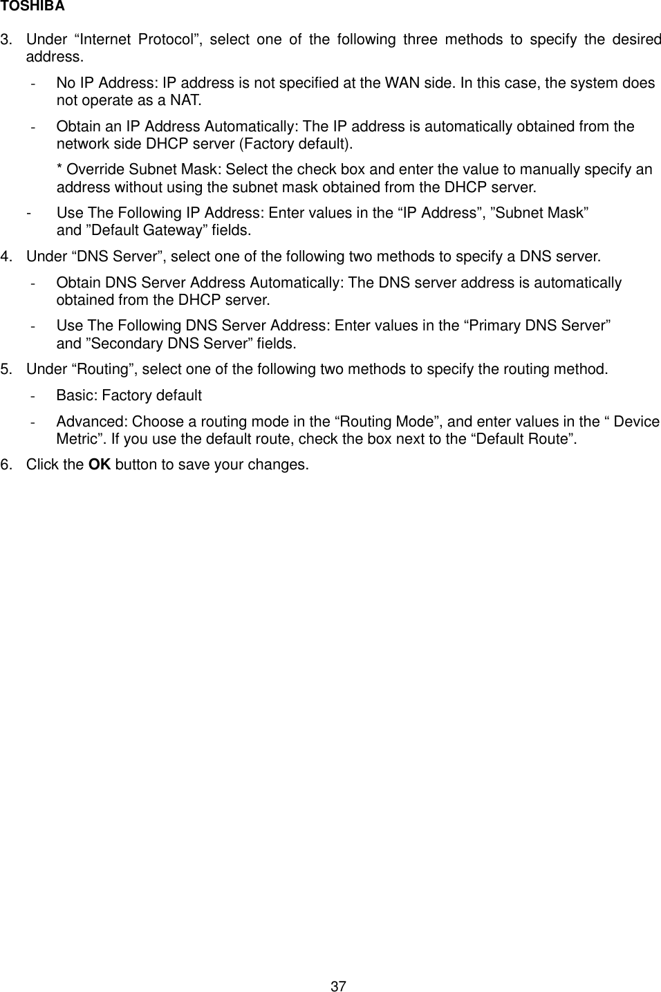 TOSHIBA  37  3.  Under &ldquo;Internet Protocol&rdquo;, select one of the following three methods to specify the desired address. -  No IP Address: IP address is not specified at the WAN side. In this case, the system does not operate as a NAT. -  Obtain an IP Address Automatically: The IP address is automatically obtained from the network side DHCP server (Factory default). * Override Subnet Mask: Select the check box and enter the value to manually specify an address without using the subnet mask obtained from the DHCP server. -  Use The Following IP Address: Enter values in the &ldquo;IP Address&rdquo;, &rdquo;Subnet Mask&rdquo; and &rdquo;Default Gateway&rdquo; fields. 4.  Under &ldquo;DNS Server&rdquo;, select one of the following two methods to specify a DNS server. -  Obtain DNS Server Address Automatically: The DNS server address is automatically obtained from the DHCP server. -  Use The Following DNS Server Address: Enter values in the &ldquo;Primary DNS Server&rdquo; and &rdquo;Secondary DNS Server&rdquo; fields. 5.  Under &ldquo;Routing&rdquo;, select one of the following two methods to specify the routing method. -  Basic: Factory default -  Advanced: Choose a routing mode in the &ldquo;Routing Mode&rdquo;, and enter values in the &ldquo; Device Metric&rdquo;. If you use the default route, check the box next to the &ldquo;Default Route&rdquo;. 6. Click the OK button to save your changes.  