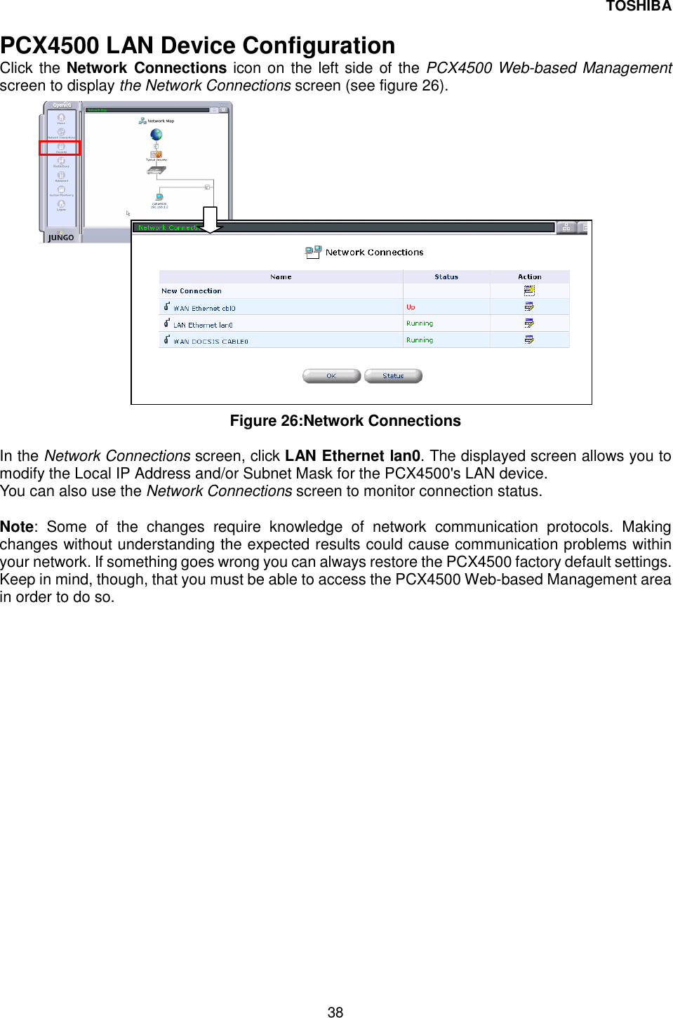 TOSHIBA 38   PCX4500 LAN Device Configuration Click the Network Connections icon on the left side of the PCX4500 Web-based Management screen to display the Network Connections screen (see figure 26).                     Figure 26:Network Connections  In the Network Connections screen, click LAN Ethernet lan0. The displayed screen allows you to modify the Local IP Address and/or Subnet Mask for the PCX4500's LAN device. You can also use the Network Connections screen to monitor connection status.  Note: Some of the changes require knowledge of network communication protocols. Making changes without understanding the expected results could cause communication problems within your network. If something goes wrong you can always restore the PCX4500 factory default settings. Keep in mind, though, that you must be able to access the PCX4500 Web-based Management area in order to do so. 