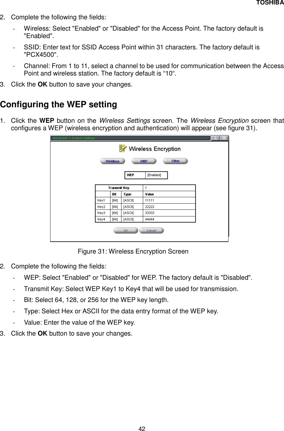 TOSHIBA 42   2.  Complete the following the fields: -  Wireless: Select "Enabled" or "Disabled" for the Access Point. The factory default is "Enabled". -  SSID: Enter text for SSID Access Point within 31 characters. The factory default is "PCX4500". -  Channel: From 1 to 11, select a channel to be used for communication between the Access Point and wireless station. The factory default is &ldquo;10&ldquo;. 3. Click the OK button to save your changes.  Configuring the WEP setting  1. Click the WEP button on the Wireless Settings screen. The Wireless Encryption screen that configures a WEP (wireless encryption and authentication) will appear (see figure 31).                  Figure 31: Wireless Encryption Screen   2.  Complete the following the fields: -  WEP: Select "Enabled" or "Disabled" for WEP. The factory default is "Disabled". -  Transmit Key: Select WEP Key1 to Key4 that will be used for transmission. -  Bit: Select 64, 128, or 256 for the WEP key length. -  Type: Select Hex or ASCII for the data entry format of the WEP key. -  Value: Enter the value of the WEP key. 3. Click the OK button to save your changes. 