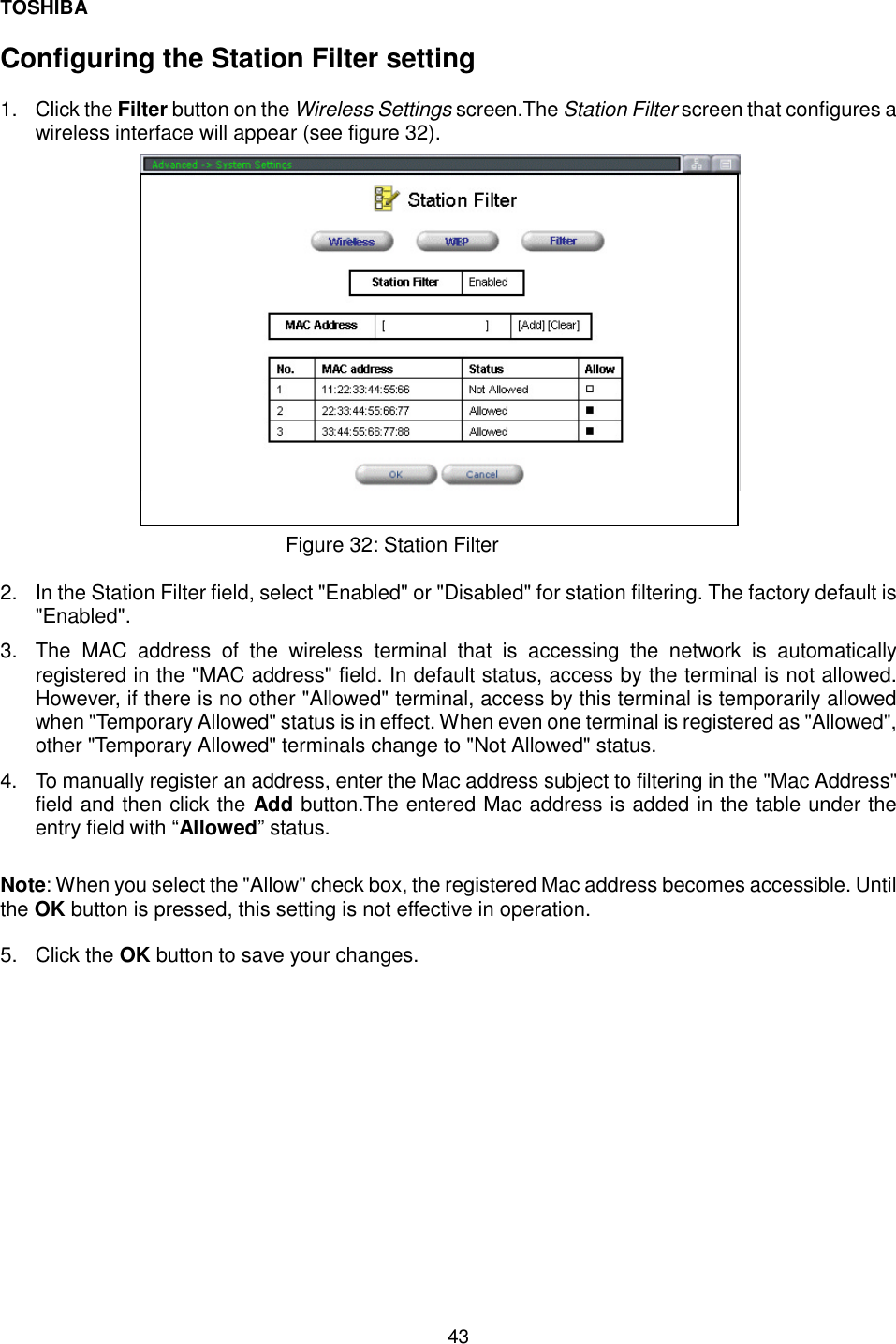TOSHIBA  43  Configuring the Station Filter setting  1. Click the Filter button on the Wireless Settings screen.The Station Filter screen that configures a wireless interface will appear (see figure 32).                            Figure 32: Station Filter   2.  In the Station Filter field, select "Enabled" or "Disabled" for station filtering. The factory default is "Enabled". 3.  The MAC address of the wireless terminal that is accessing the network is automatically registered in the "MAC address" field. In default status, access by the terminal is not allowed. However, if there is no other "Allowed" terminal, access by this terminal is temporarily allowed when "Temporary Allowed" status is in effect. When even one terminal is registered as "Allowed", other "Temporary Allowed" terminals change to "Not Allowed" status. 4.  To manually register an address, enter the Mac address subject to filtering in the "Mac Address" field and then click the Add button.The entered Mac address is added in the table under the entry field with &ldquo;Allowed&rdquo; status.  Note: When you select the "Allow" check box, the registered Mac address becomes accessible. Until the OK button is pressed, this setting is not effective in operation.  5. Click the OK button to save your changes.     