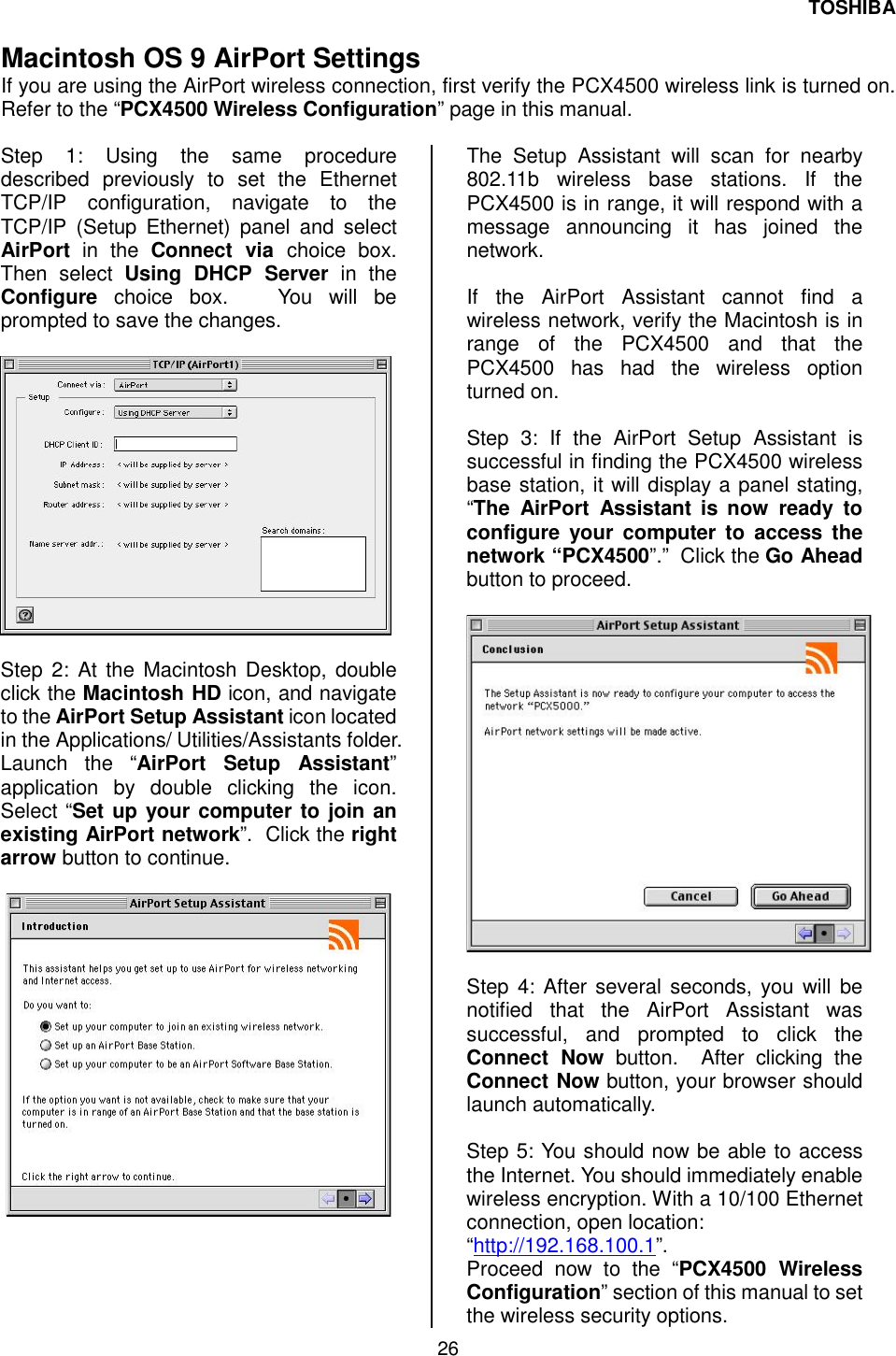 TOSHIBA 26   Macintosh OS 9 AirPort Settings If you are using the AirPort wireless connection, first verify the PCX4500 wireless link is turned on.  Refer to the &ldquo;PCX4500 Wireless Configuration&rdquo; page in this manual.  Step 1: Using the same procedure described previously to set the Ethernet TCP/IP configuration, navigate to the TCP/IP (Setup Ethernet) panel and select AirPort in the Connect via choice box. Then select Using DHCP Server in the Configure choice box.   You will be prompted to save the changes.     Step 2: At the Macintosh Desktop, double click the Macintosh HD icon, and navigate to the AirPort Setup Assistant icon located in the Applications/ Utilities/Assistants folder. Launch the &ldquo;AirPort Setup Assistant&rdquo; application by double clicking the icon.   Select &ldquo;Set up your computer to join an existing AirPort network&rdquo;.  Click the right arrow button to continue.       The Setup Assistant will scan for nearby 802.11b wireless base stations. If the PCX4500 is in range, it will respond with a message announcing it has joined the network.  If the AirPort Assistant cannot find a wireless network, verify the Macintosh is in range of the PCX4500 and that the PCX4500 has had the wireless option turned on.  Step 3: If the AirPort Setup Assistant is successful in finding the PCX4500 wireless base station, it will display a panel stating, &ldquo;The AirPort Assistant is now ready to configure your computer to access the network &ldquo;PCX4500&rdquo;.&rdquo;  Click the Go Ahead button to proceed.    Step 4: After several seconds, you will be notified that the AirPort Assistant was successful, and prompted to click the Connect Now button.  After clicking the Connect Now button, your browser should launch automatically.  Step 5: You should now be able to access the Internet. You should immediately enable wireless encryption. With a 10/100 Ethernet connection, open location: &ldquo;http://192.168.100.1&rdquo;.  Proceed now to the &ldquo;PCX4500 Wireless Configuration&rdquo; section of this manual to set the wireless security options. 