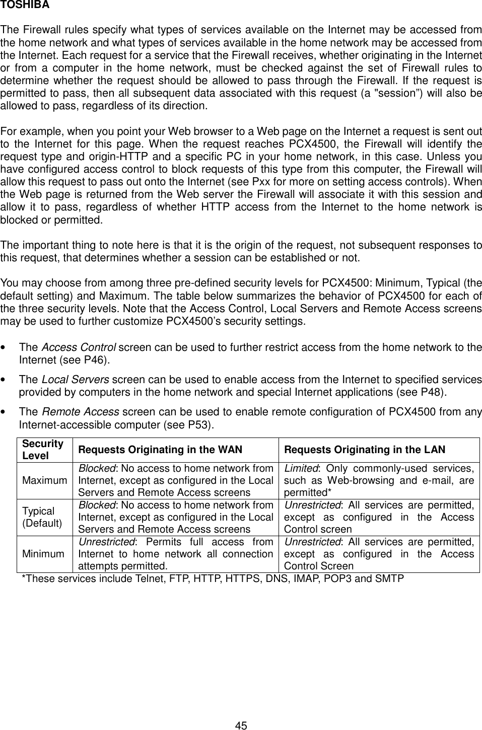 TOSHIBA  45  The Firewall rules specify what types of services available on the Internet may be accessed from the home network and what types of services available in the home network may be accessed from the Internet. Each request for a service that the Firewall receives, whether originating in the Internet or from a computer in the home network, must be checked against the set of Firewall rules to determine whether the request should be allowed to pass through the Firewall. If the request is permitted to pass, then all subsequent data associated with this request (a "session&rdquo;) will also be allowed to pass, regardless of its direction.  For example, when you point your Web browser to a Web page on the Internet a request is sent out to the Internet for this page. When the request reaches PCX4500, the Firewall will identify the request type and origin-HTTP and a specific PC in your home network, in this case. Unless you have configured access control to block requests of this type from this computer, the Firewall will allow this request to pass out onto the Internet (see Pxx for more on setting access controls). When the Web page is returned from the Web server the Firewall will associate it with this session and allow it to pass, regardless of whether HTTP access from the Internet to the home network is blocked or permitted.  The important thing to note here is that it is the origin of the request, not subsequent responses to this request, that determines whether a session can be established or not.  You may choose from among three pre-defined security levels for PCX4500: Minimum, Typical (the default setting) and Maximum. The table below summarizes the behavior of PCX4500 for each of the three security levels. Note that the Access Control, Local Servers and Remote Access screens may be used to further customize PCX4500&rsquo;s security settings.  &bull;  The Access Control screen can be used to further restrict access from the home network to the Internet (see P46). &bull;  The Local Servers screen can be used to enable access from the Internet to specified services provided by computers in the home network and special Internet applications (see P48). &bull;  The Remote Access screen can be used to enable remote configuration of PCX4500 from any Internet-accessible computer (see P53). Security Level  Requests Originating in the WAN  Requests Originating in the LAN Maximum  Blocked: No access to home network from Internet, except as configured in the Local Servers and Remote Access screens Limited: Only commonly-used services, such as Web-browsing and e-mail, are permitted* Typical (Default) Blocked: No access to home network from Internet, except as configured in the Local Servers and Remote Access screens Unrestricted: All services are permitted, except as configured in the Access Control screen Minimum  Unrestricted: Permits full access from Internet to home network all connection attempts permitted. Unrestricted: All services are permitted, except as configured in the Access Control Screen *These services include Telnet, FTP, HTTP, HTTPS, DNS, IMAP, POP3 and SMTP 
