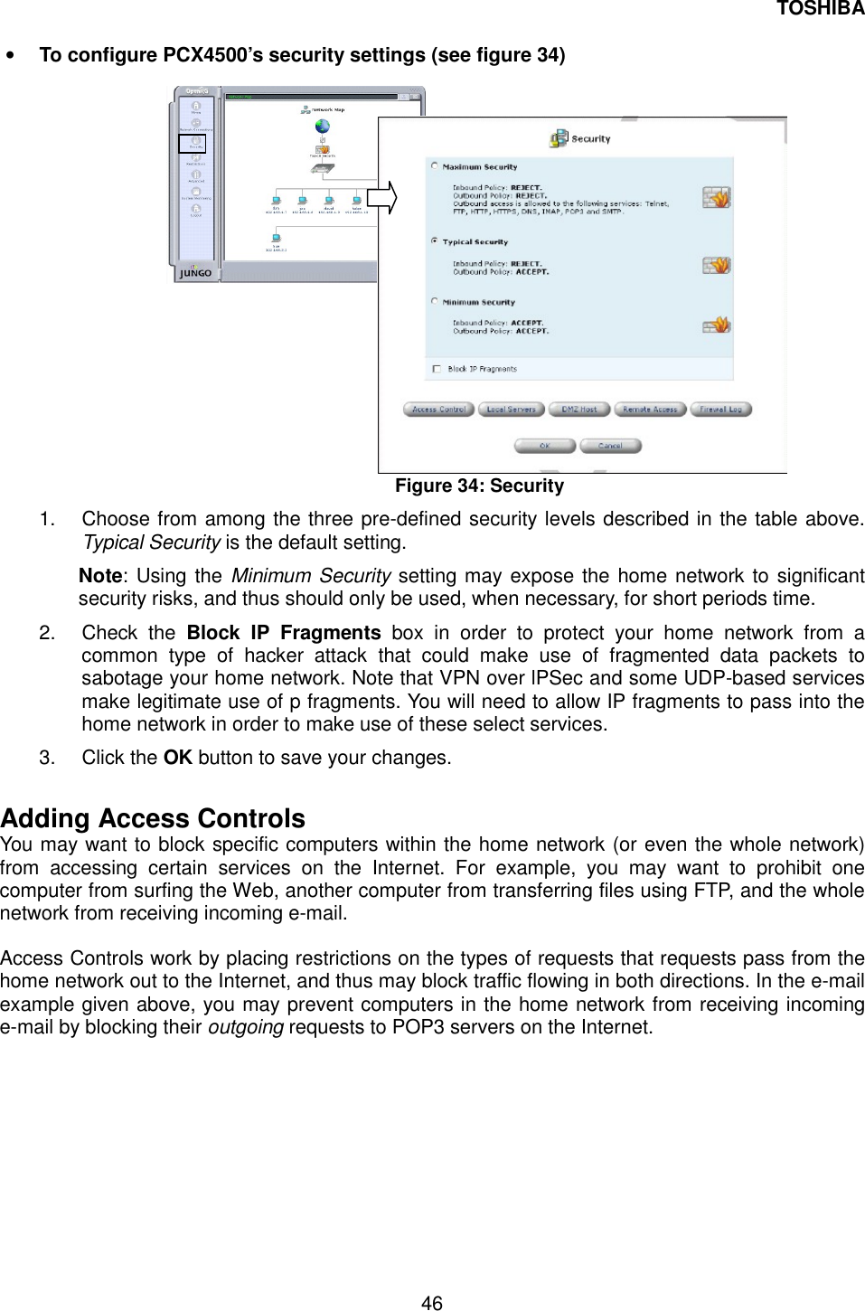 TOSHIBA  46  &bull;  To configure PCX4500&rsquo;s security settings (see figure 34)                    Figure 34: Security 1.  Choose from among the three pre-defined security levels described in the table above. Typical Security is the default setting. Note: Using the Minimum Security setting may expose the home network to significant security risks, and thus should only be used, when necessary, for short periods time. 2. Check the Block IP Fragments box in order to protect your home network from a common type of hacker attack that could make use of fragmented data packets to sabotage your home network. Note that VPN over lPSec and some UDP-based services make legitimate use of p fragments. You will need to allow IP fragments to pass into the home network in order to make use of these select services. 3. Click the OK button to save your changes.  Adding Access Controls You may want to block specific computers within the home network (or even the whole network) from accessing certain services on the Internet. For example, you may want to prohibit one computer from surfing the Web, another computer from transferring files using FTP, and the whole network from receiving incoming e-mail.  Access Controls work by placing restrictions on the types of requests that requests pass from the home network out to the Internet, and thus may block traffic flowing in both directions. In the e-mail example given above, you may prevent computers in the home network from receiving incoming e-mail by blocking their outgoing requests to POP3 servers on the Internet. 
