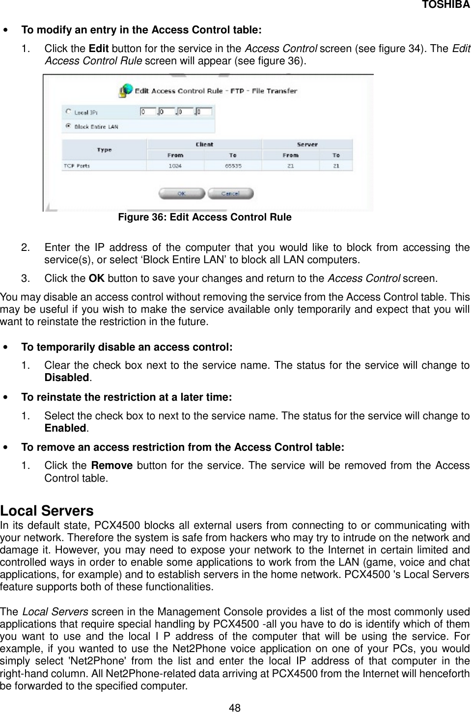 TOSHIBA  48  &bull;  To modify an entry in the Access Control table: 1. Click the Edit button for the service in the Access Control screen (see figure 34). The Edit Access Control Rule screen will appear (see figure 36).  Figure 36: Edit Access Control Rule  2.  Enter the IP address of the computer that you would like to block from accessing the service(s), or select &lsquo;Block Entire LAN&rsquo; to block all LAN computers. 3. Click the OK button to save your changes and return to the Access Control screen. You may disable an access control without removing the service from the Access Control table. This may be useful if you wish to make the service available only temporarily and expect that you will want to reinstate the restriction in the future.  &bull;  To temporarily disable an access control: 1.  Clear the check box next to the service name. The status for the service will change to Disabled. &bull;  To reinstate the restriction at a later time: 1.  Select the check box to next to the service name. The status for the service will change to Enabled. &bull;  To remove an access restriction from the Access Control table: 1. Click the Remove button for the service. The service will be removed from the Access Control table.  Local Servers In its default state, PCX4500 blocks all external users from connecting to or communicating with your network. Therefore the system is safe from hackers who may try to intrude on the network and damage it. However, you may need to expose your network to the Internet in certain limited and controlled ways in order to enable some applications to work from the LAN (game, voice and chat applications, for example) and to establish servers in the home network. PCX4500 's Local Servers feature supports both of these functionalities.  The Local Servers screen in the Management Console provides a list of the most commonly used applications that require special handling by PCX4500 -all you have to do is identify which of them you want to use and the local I P address of the computer that will be using the service. For example, if you wanted to use the Net2Phone voice application on one of your PCs, you would simply select 'Net2Phone' from the list and enter the local IP address of that computer in the right-hand column. All Net2Phone-related data arriving at PCX4500 from the Internet will henceforth be forwarded to the specified computer. 