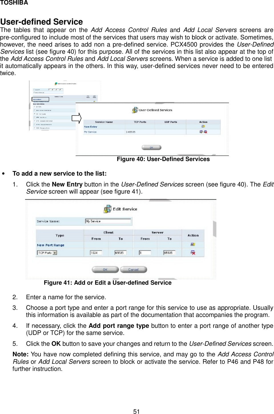 TOSHIBA  51  User-defined Service The tables that appear on the Add Access Control Rules and Add Local Servers screens are pre-configured to include most of the services that users may wish to block or activate. Sometimes, however, the need arises to add non a pre-defined service. PCX4500 provides the User-Defined Services list (see figure 40) for this purpose. All of the services in this list also appear at the top of the Add Access Control Rules and Add Local Servers screens. When a service is added to one list it automatically appears in the others. In this way, user-defined services never need to be entered twice.           Figure 40: User-Defined Services  &bull;  To add a new service to the list: 1. Click the New Entry button in the User-Defined Services screen (see figure 40). The Edit Service screen will appear (see figure 41).  Figure 41: Add or Edit a User-defined Service  2.  Enter a name for the service. 3.  Choose a port type and enter a port range for this service to use as appropriate. Usually this information is available as part of the documentation that accompanies the program. 4.  If necessary, click the Add port range type button to enter a port range of another type (UDP or TCP) for the same service. 5. Click the OK button to save your changes and return to the User-Defined Services screen. Note: You have now completed defining this service, and may go to the Add Access Control Rules or Add Local Servers screen to block or activate the service. Refer to P46 and P48 for further instruction. 