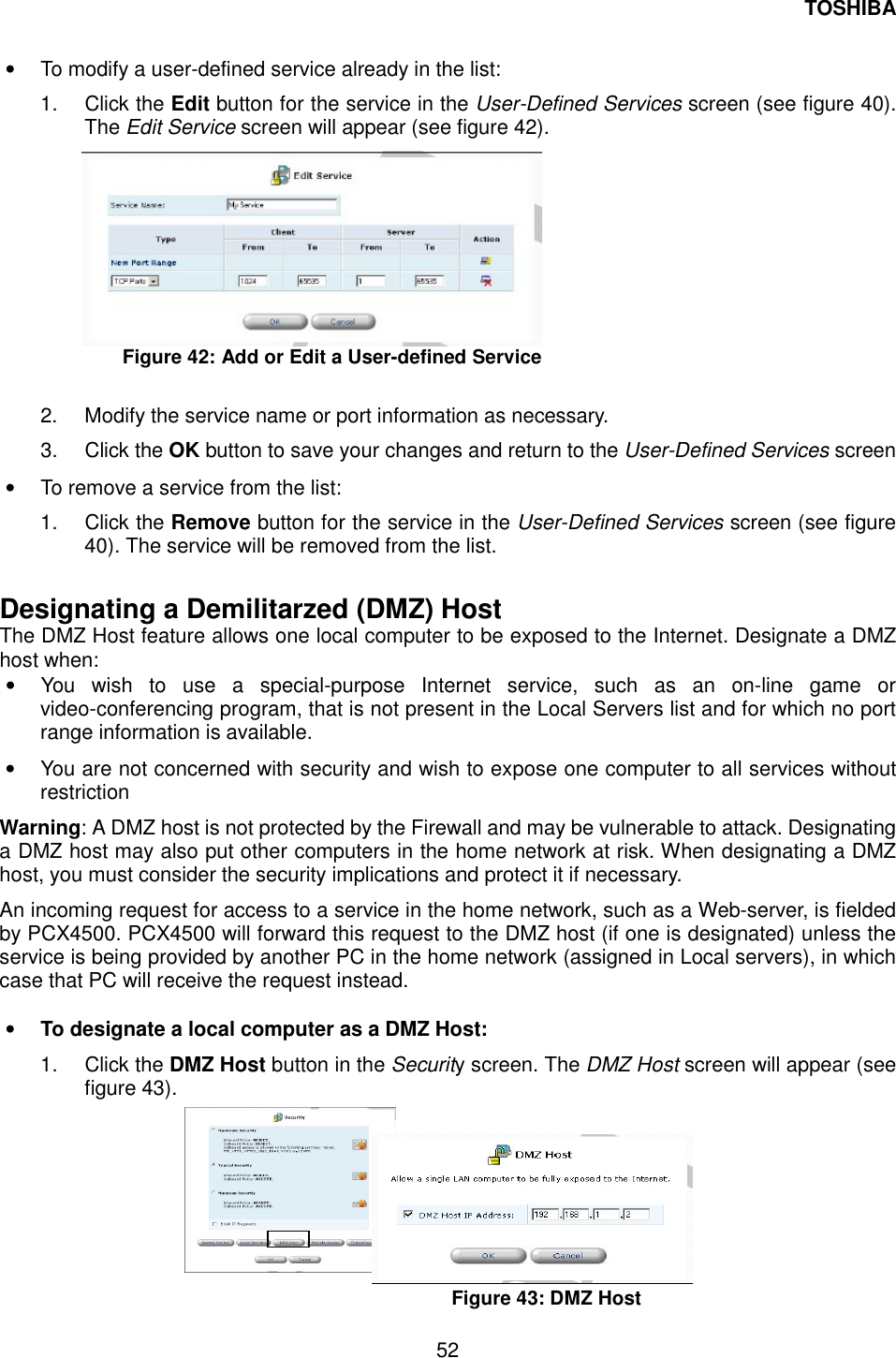 TOSHIBA  52  &bull;  To modify a user-defined service already in the list: 1. Click the Edit button for the service in the User-Defined Services screen (see figure 40). The Edit Service screen will appear (see figure 42).  Figure 42: Add or Edit a User-defined Service  2.  Modify the service name or port information as necessary. 3. Click the OK button to save your changes and return to the User-Defined Services screen &bull;  To remove a service from the list: 1. Click the Remove button for the service in the User-Defined Services screen (see figure 40). The service will be removed from the list.  Designating a Demilitarzed (DMZ) Host The DMZ Host feature allows one local computer to be exposed to the Internet. Designate a DMZ host when: &bull;  You wish to use a special-purpose Internet service, such as an on-line game or video-conferencing program, that is not present in the Local Servers list and for which no port range information is available. &bull;  You are not concerned with security and wish to expose one computer to all services without restriction Warning: A DMZ host is not protected by the Firewall and may be vulnerable to attack. Designating a DMZ host may also put other computers in the home network at risk. When designating a DMZ host, you must consider the security implications and protect it if necessary. An incoming request for access to a service in the home network, such as a Web-server, is fielded by PCX4500. PCX4500 will forward this request to the DMZ host (if one is designated) unless the service is being provided by another PC in the home network (assigned in Local servers), in which case that PC will receive the request instead.  &bull;  To designate a local computer as a DMZ Host: 1. Click the DMZ Host button in the Security screen. The DMZ Host screen will appear (see figure 43).         Figure 43: DMZ Host  