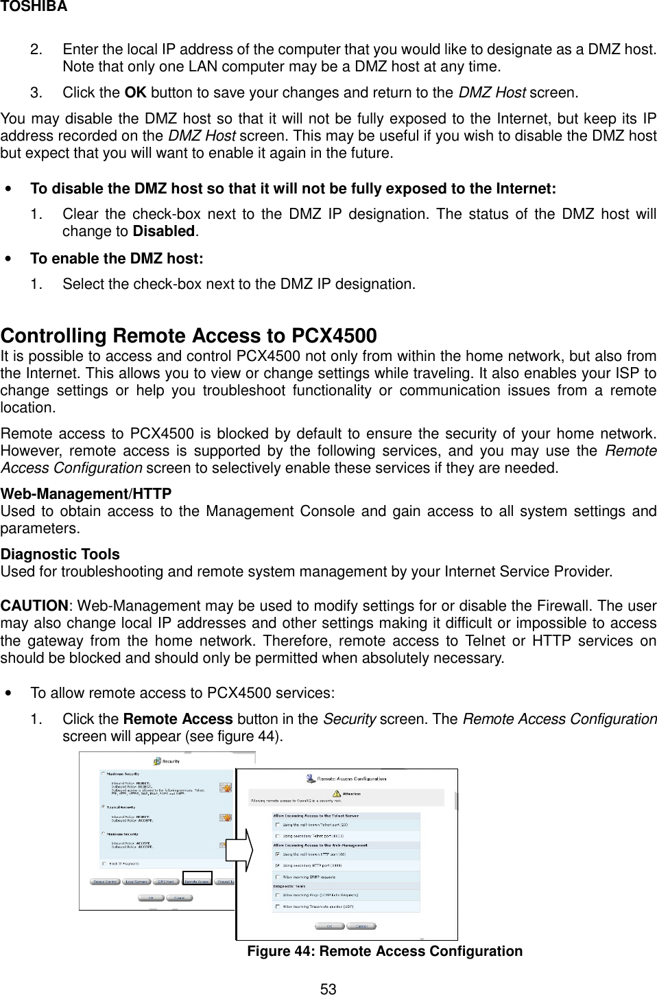 TOSHIBA  53  2.  Enter the local IP address of the computer that you would like to designate as a DMZ host. Note that only one LAN computer may be a DMZ host at any time. 3. Click the OK button to save your changes and return to the DMZ Host screen. You may disable the DMZ host so that it will not be fully exposed to the Internet, but keep its IP address recorded on the DMZ Host screen. This may be useful if you wish to disable the DMZ host but expect that you will want to enable it again in the future.  &bull;  To disable the DMZ host so that it will not be fully exposed to the Internet: 1.  Clear the check-box next to the DMZ IP designation. The status of the DMZ host will change to Disabled. &bull;  To enable the DMZ host: 1.  Select the check-box next to the DMZ IP designation.  Controlling Remote Access to PCX4500 It is possible to access and control PCX4500 not only from within the home network, but also from the Internet. This allows you to view or change settings while traveling. It also enables your ISP to change settings or help you troubleshoot functionality or communication issues from a remote location.  Remote access to PCX4500 is blocked by default to ensure the security of your home network. However, remote access is supported by the following services, and you may use the Remote Access Configuration screen to selectively enable these services if they are needed. Web-Management/HTTP Used to obtain access to the Management Console and gain access to all system settings and parameters. Diagnostic Tools   Used for troubleshooting and remote system management by your Internet Service Provider.  CAUTION: Web-Management may be used to modify settings for or disable the Firewall. The user may also change local IP addresses and other settings making it difficult or impossible to access the gateway from the home network. Therefore, remote access to Telnet or HTTP services on should be blocked and should only be permitted when absolutely necessary.  &bull;  To allow remote access to PCX4500 services: 1. Click the Remote Access button in the Security screen. The Remote Access Configuration screen will appear (see figure 44).                     Figure 44: Remote Access Configuration   
