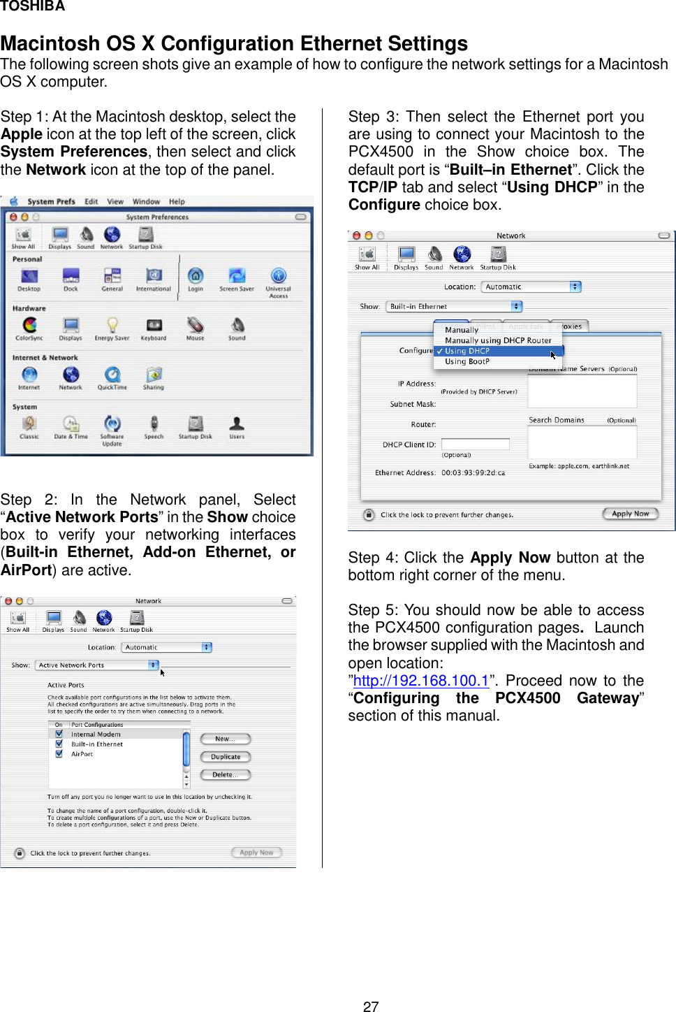 TOSHIBA 27   Macintosh OS X Configuration Ethernet Settings The following screen shots give an example of how to configure the network settings for a Macintosh OS X computer.  Step 1: At the Macintosh desktop, select the Apple icon at the top left of the screen, click System Preferences, then select and click the Network icon at the top of the panel.     Step 2: In the Network panel, Select  &ldquo;Active Network Ports&rdquo; in the Show choice box to verify your networking interfaces (Built-in Ethernet, Add-on Ethernet, or AirPort) are active.    Step 3: Then select the Ethernet port you are using to connect your Macintosh to the PCX4500 in the Show choice box. The default port is &ldquo;Built&ndash;in Ethernet&rdquo;. Click the TCP/IP tab and select &ldquo;Using DHCP&rdquo; in the Configure choice box.    Step 4: Click the Apply Now button at the bottom right corner of the menu.  Step 5: You should now be able to access the PCX4500 configuration pages.  Launch the browser supplied with the Macintosh and open location: &rdquo;http://192.168.100.1&rdquo;. Proceed now to the &ldquo;Configuring the PCX4500 Gateway&rdquo; section of this manual.      