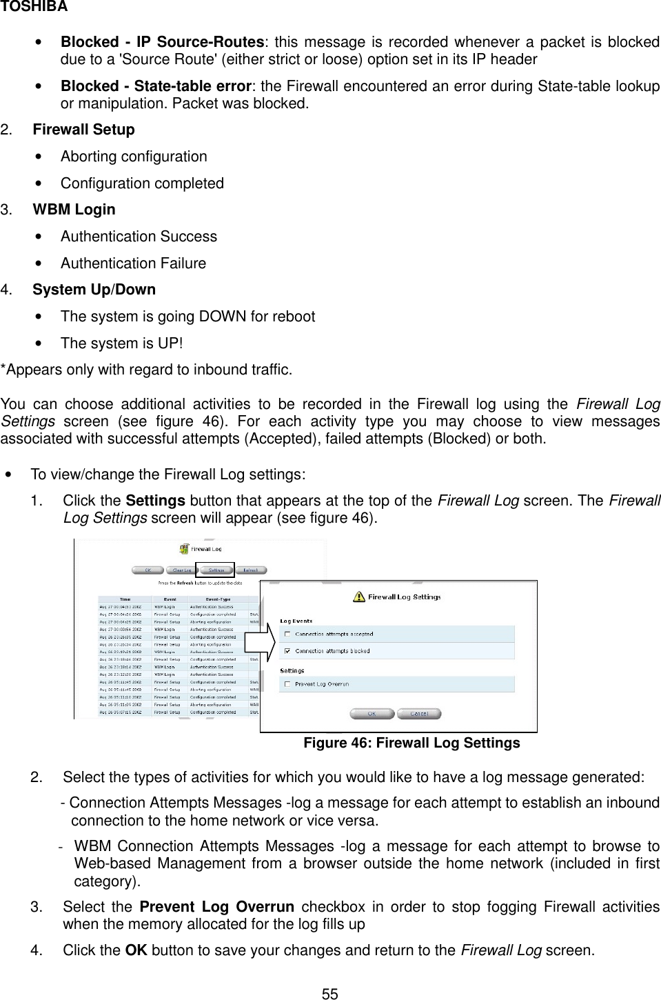TOSHIBA  55  &bull;  Blocked - IP Source-Routes: this message is recorded whenever a packet is blocked due to a 'Source Route' (either strict or loose) option set in its IP header &bull;  Blocked - State-table error: the Firewall encountered an error during State-table lookup or manipulation. Packet was blocked. 2.  Firewall Setup &bull;  Aborting configuration &bull;  Configuration completed 3.  WBM Login &bull;  Authentication Success &bull;  Authentication Failure 4.  System Up/Down &bull;  The system is going DOWN for reboot &bull;  The system is UP! *Appears only with regard to inbound traffic.    You can choose additional activities to be recorded in the Firewall log using the Firewall Log Settings screen (see figure 46). For each activity type you may choose to view messages associated with successful attempts (Accepted), failed attempts (Blocked) or both.  &bull;  To view/change the Firewall Log settings: 1. Click the Settings button that appears at the top of the Firewall Log screen. The Firewall  Log Settings screen will appear (see figure 46).             Figure 46: Firewall Log Settings  2.  Select the types of activities for which you would like to have a log message generated: - Connection Attempts Messages -log a message for each attempt to establish an inbound connection to the home network or vice versa. -  WBM Connection Attempts Messages -log a message for each attempt to browse to Web-based Management from a browser outside the home network (included in first category). 3. Select the Prevent Log Overrun checkbox in order to stop fogging Firewall activities when the memory allocated for the log fills up 4. Click the OK button to save your changes and return to the Firewall Log screen.  