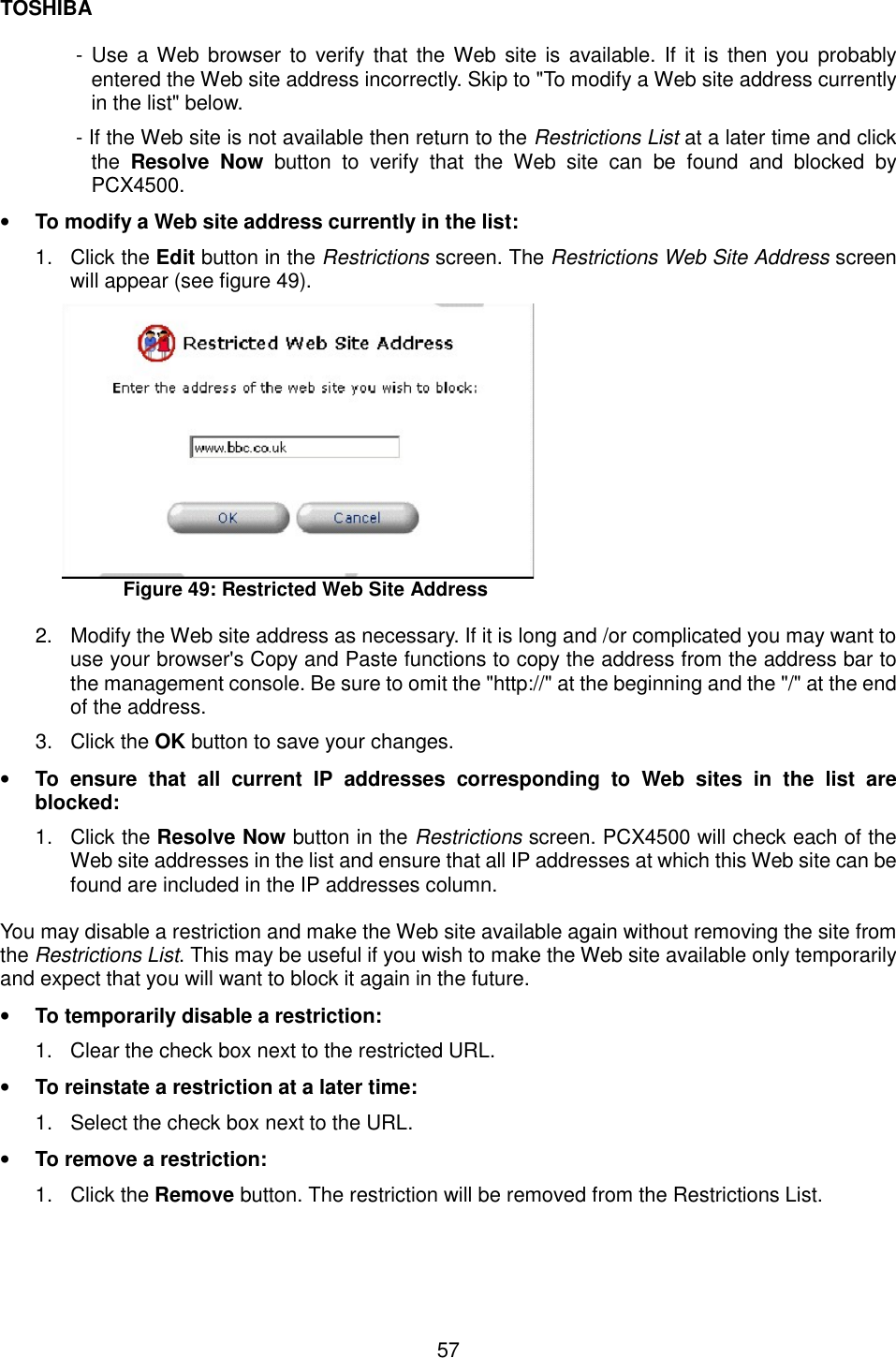 TOSHIBA  57  - Use a Web browser to verify that the Web site is available. If it is then you probably entered the Web site address incorrectly. Skip to "To modify a Web site address currently in the list" below. - If the Web site is not available then return to the Restrictions List at a later time and click the  Resolve Now button to verify that the Web site can be found and blocked by PCX4500. &bull;  To modify a Web site address currently in the list: 1. Click the Edit button in the Restrictions screen. The Restrictions Web Site Address screen will appear (see figure 49).  Figure 49: Restricted Web Site Address  2.  Modify the Web site address as necessary. If it is long and /or complicated you may want to use your browser's Copy and Paste functions to copy the address from the address bar to the management console. Be sure to omit the "http://" at the beginning and the "/" at the end of the address. 3. Click the OK button to save your changes. &bull;  To ensure that all current IP addresses corresponding to Web sites in the list are blocked: 1. Click the Resolve Now button in the Restrictions screen. PCX4500 will check each of the Web site addresses in the list and ensure that all IP addresses at which this Web site can be found are included in the IP addresses column.  You may disable a restriction and make the Web site available again without removing the site from the Restrictions List. This may be useful if you wish to make the Web site available only temporarily and expect that you will want to block it again in the future. &bull;  To temporarily disable a restriction:   1.  Clear the check box next to the restricted URL.   &bull;  To reinstate a restriction at a later time:   1.  Select the check box next to the URL.   &bull;  To remove a restriction:   1. Click the Remove button. The restriction will be removed from the Restrictions List.    