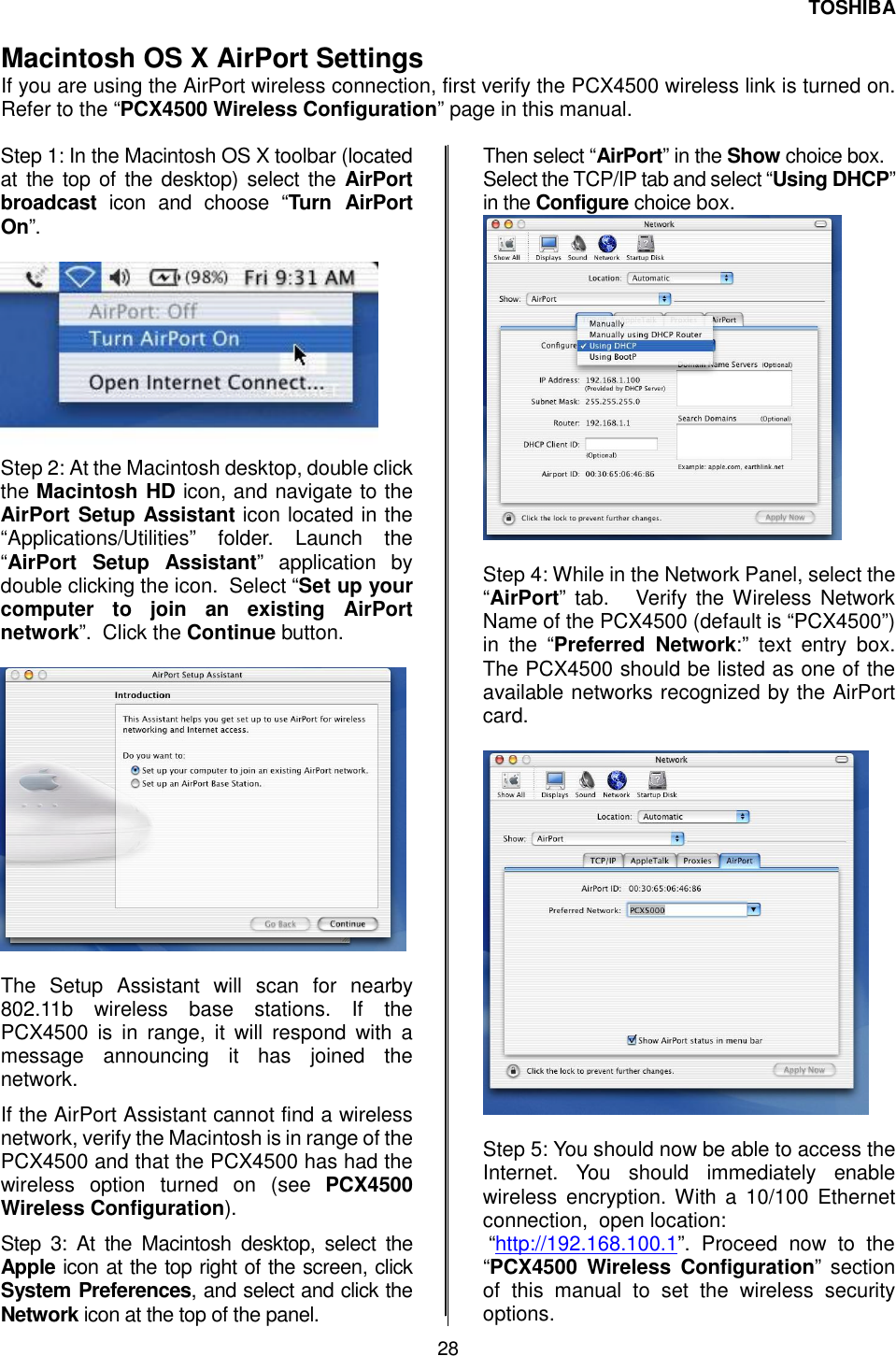 TOSHIBA 28   Macintosh OS X AirPort Settings  If you are using the AirPort wireless connection, first verify the PCX4500 wireless link is turned on.  Refer to the &ldquo;PCX4500 Wireless Configuration&rdquo; page in this manual.  Step 1: In the Macintosh OS X toolbar (located at the top of the desktop) select the AirPort broadcast icon and choose &ldquo;Turn AirPort On&rdquo;.    Step 2: At the Macintosh desktop, double click the Macintosh HD icon, and navigate to the AirPort Setup Assistant icon located in the &ldquo;Applications/Utilities&rdquo; folder. Launch the &ldquo;AirPort Setup Assistant&rdquo; application by double clicking the icon.  Select &ldquo;Set up your computer to join an existing AirPort network&rdquo;.  Click the Continue button.     The Setup Assistant will scan for nearby 802.11b wireless base stations. If the PCX4500 is in range, it will respond with a message announcing it has joined the network. If the AirPort Assistant cannot find a wireless network, verify the Macintosh is in range of the PCX4500 and that the PCX4500 has had the wireless option turned on (see PCX4500 Wireless Configuration). Step 3: At the Macintosh desktop, select the Apple icon at the top right of the screen, click System Preferences, and select and click the Network icon at the top of the panel.  Then select &ldquo;AirPort&rdquo; in the Show choice box.  Select the TCP/IP tab and select &ldquo;Using DHCP&rdquo; in the Configure choice box.   Step 4: While in the Network Panel, select the &ldquo;AirPort&rdquo; tab.   Verify the Wireless Network Name of the PCX4500 (default is &ldquo;PCX4500&rdquo;) in the &ldquo;Preferred Network:&rdquo; text entry box.  The PCX4500 should be listed as one of the available networks recognized by the AirPort card.     Step 5: You should now be able to access the Internet. You should immediately enable wireless encryption. With a 10/100 Ethernet connection,  open location:  &ldquo;http://192.168.100.1&rdquo;. Proceed now to the &ldquo;PCX4500 Wireless Configuration&rdquo; section of this manual to set the wireless security options. 