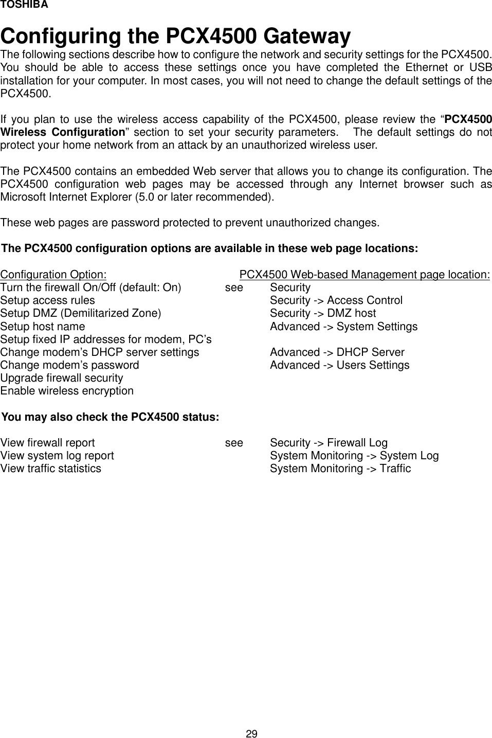 TOSHIBA  29  Configuring the PCX4500 Gateway The following sections describe how to configure the network and security settings for the PCX4500.  You should be able to access these settings once you have completed the Ethernet or USB installation for your computer. In most cases, you will not need to change the default settings of the PCX4500.   If you plan to use the wireless access capability of the PCX4500, please review the &ldquo;PCX4500 Wireless Configuration&rdquo; section to set your security parameters.   The default settings do not protect your home network from an attack by an unauthorized wireless user.  The PCX4500 contains an embedded Web server that allows you to change its configuration. The PCX4500 configuration web pages may be accessed through any Internet browser such as Microsoft Internet Explorer (5.0 or later recommended).   These web pages are password protected to prevent unauthorized changes.   The PCX4500 configuration options are available in these web page locations:  Configuration Option:                          PCX4500 Web-based Management page location: Turn the firewall On/Off (default: On)  see   Security Setup access rules        Security -> Access Control     Setup DMZ (Demilitarized Zone)      Security -> DMZ host  Setup host name     Advanced -> System Settings  Setup fixed IP addresses for modem, PC&rsquo;s     Change modem&rsquo;s DHCP server settings    Advanced -> DHCP Server Change modem&rsquo;s password      Advanced -> Users Settings   Upgrade firewall security      Enable wireless encryption      You may also check the PCX4500 status:  View firewall report      see  Security -> Firewall Log  View system log report        System Monitoring -> System Log View traffic statistics        System Monitoring -> Traffic          