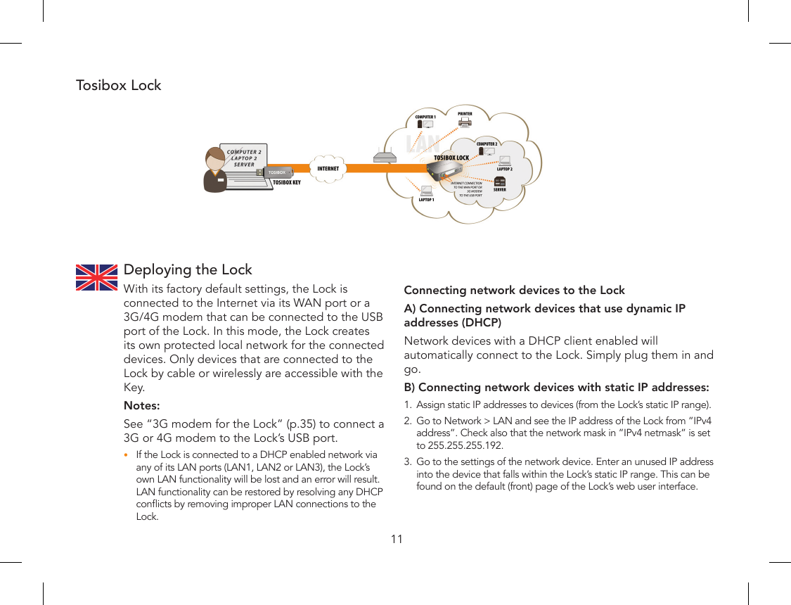 11Deploying the LockWith its factory default settings, the Lock is connected to the Internet via its WAN port or a 3G/4G modem that can be connected to the USB port of the Lock. In this mode, the Lock creates its own protected local network for the connected devices. Only devices that are connected to the Lock by cable or wirelessly are accessible with the Key.Notes:See “3G modem for the Lock” (p.35) to connect a 3G or 4G modem to the Lock’s USB port.If the Lock is connected to a DHCP enabled network via •any of its LAN ports (LAN1, LAN2 or LAN3), the Lock’s own LAN functionality will be lost and an error will result. LAN functionality can be restored by resolving any DHCP conicts by removing improper LAN connections to the Lock.Tosibox LockConnecting network devices to the Lock A) Connecting network devices that use dynamic IP addresses (DHCP)Network devices with a DHCP client enabled will automatically connect to the Lock. Simply plug them in and go.B) Connecting network devices with static IP addresses:1.  Assign static IP addresses to devices (from the Lock’s static IP range).2.  Go to Network &gt; LAN and see the IP address of the Lock from ”IPv4 address”. Check also that the network mask in ”IPv4 netmask” is set to 255.255.255.192.3.  Go to the settings of the network device. Enter an unused IP address into the device that falls within the Lock’s static IP range. This can be found on the default (front) page of the Lock’s web user interface.