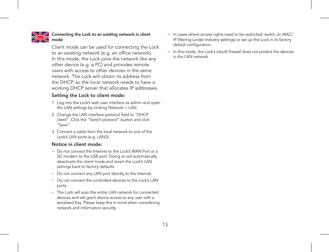 13Connecting the Lock to an existing network in client modeClient mode can be used for connecting the Lock to an existing network (e.g. an ofce network). In this mode, the Lock joins the network like any other device (e.g. a PC) and provides remote users with access to other devices in the same network. The Lock will obtain its address from the DHCP, so the local network needs to have a working DHCP server that allocates IP addresses.Setting the Lock to client mode:1.  Log into the Lock’s web user interface as admin and open the LAN settings by clicking Network &gt; LAN.2.  Change the LAN interface protocol eld to “DHCP client”. Click the “Switch protocol” button and click “Save”.3.  Connect a cable from the local network to one of the Lock’s LAN ports (e.g. LAN3).Notice in client mode:Do not connect the Internet to the Lock’s WAN Port or a •3G modem to the USB port. Doing so will automatically deactivate the client mode and revert the Lock’s LAN settings back to factory defaults.Do not connect any LAN port directly to the Internet.•Do not connect the controlled devices to the Lock’s LAN •ports.The Lock will scan the entire LAN network for connected •devices and will grant device access to any user with a serialized Key. Please keep this in mind when considering network and information security.In cases where access rights need to be restricted, switch on MAC/•IP ltering (under Industry settings) or set up the Lock in its factory default conguration.In this mode, the Lock’s inbuilt rewall does not protect the devices •in the LAN network.