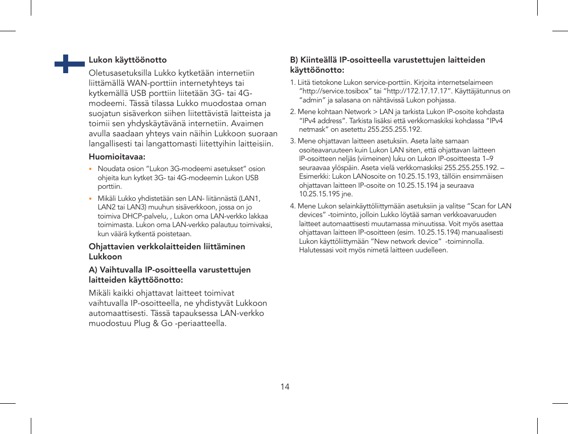 14Lukon käyttöönottoOletusasetuksilla Lukko kytketään internetiin liittämällä WAN-porttiin internetyhteys tai kytkemällä USB porttiin liitetään 3G- tai 4G-modeemi. Tässä tilassa Lukko muodostaa oman suojatun sisäverkon siihen liitettävistä laitteista ja toimii sen yhdyskäytävänä internetiin. Avaimen avulla saadaan yhteys vain näihin Lukkoon suoraan langallisesti tai langattomasti liitettyihin laitteisiin.Huomioitavaa:Noudata osion ”Lukon 3G-modeemi asetukset” osion •ohjeita kun kytket 3G- tai 4G-modeemin Lukon USB porttiin.Mikäli Lukko yhdistetään sen LAN- liitännästä (LAN1, •LAN2 tai LAN3) muuhun sisäverkkoon, jossa on jo toimiva DHCP-palvelu, , Lukon oma LAN-verkko lakkaa toimimasta. Lukon oma LAN-verkko palautuu toimivaksi, kun väärä kytkentä poistetaan. Ohjattavien verkkolaitteiden liittäminen LukkoonA) Vaihtuvalla IP-osoitteella varustettujen laitteiden käyttöönotto:Mikäli kaikki ohjattavat laitteet toimivat vaihtuvalla IP-osoitteella, ne yhdistyvät Lukkoon automaattisesti. Tässä tapauksessa LAN-verkko muodostuu Plug &amp; Go -periaatteella.B) Kiinteällä IP-osoitteella varustettujen laitteiden käyttöönotto:1. Liitä tietokone Lukon service-porttiin. Kirjoita internetselaimeen “http://service.tosibox” tai “http://172.17.17.17”. Käyttäjätunnus on “admin” ja salasana on nähtävissä Lukon pohjassa.2. Mene kohtaan Network &gt; LAN ja tarkista Lukon IP-osoite kohdasta “IPv4 address”. Tarkista lisäksi että verkkomaskiksi kohdassa “IPv4 netmask” on asetettu 255.255.255.192.3. Mene ohjattavan laitteen asetuksiin. Aseta laite samaan osoiteavaruuteen kuin Lukon LAN siten, että ohjattavan laitteen IP-osoitteen neljäs (viimeinen) luku on Lukon IP-osoitteesta 1–9 seuraavaa ylöspäin. Aseta vielä verkkomaskiksi 255.255.255.192. – Esimerkki: Lukon LANosoite on 10.25.15.193, tällöin ensimmäisen ohjattavan laitteen IP-osoite on 10.25.15.194 ja seuraava 10.25.15.195 jne.4. Mene Lukon selainkäyttöliittymään asetuksiin ja valitse ”Scan for LAN devices” -toiminto, jolloin Lukko löytää saman verkkoavaruuden laitteet automaattisesti muutamassa minuutissa. Voit myös asettaa ohjattavan laitteen IP-osoitteen (esim. 10.25.15.194) manuaalisesti Lukon käyttöliittymään ”New network device”  -toiminnolla. Halutessasi voit myös nimetä laitteen uudelleen.