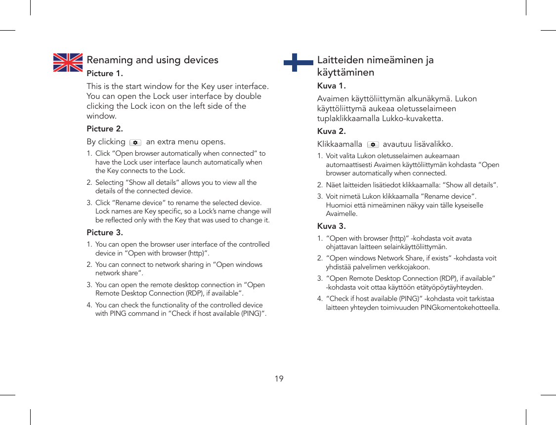 19Renaming and using devicesPicture 1.This is the start window for the Key user interface. You can open the Lock user interface by double clicking the Lock icon on the left side of the window.Picture 2.By clicking         an extra menu opens. 1.  Click “Open browser automatically when connected” to have the Lock user interface launch automatically when the Key connects to the Lock.2.  Selecting “Show all details” allows you to view all the details of the connected device.3.  Click “Rename device” to rename the selected device. Lock names are Key specic, so a Lock’s name change will be reected only with the Key that was used to change it. Picture 3.1.  You can open the browser user interface of the controlled device in “Open with browser (http)”.2.  You can connect to network sharing in “Open windows network share”.3.  You can open the remote desktop connection in “Open Remote Desktop Connection (RDP), if available”.4.  You can check the functionality of the controlled device with PING command in “Check if host available (PING)”.Laitteiden nimeäminen ja  käyttäminenKuva 1.Avaimen käyttöliittymän alkunäkymä. Lukon käyttöliittymä aukeaa oletusselaimeen tuplaklikkaamalla Lukko-kuvaketta.Kuva 2.Klikkaamalla         avautuu lisävalikko.1.  Voit valita Lukon oletusselaimen aukeamaan automaattisesti Avaimen käyttöliittymän kohdasta “Open browser automatically when connected.2.  Näet laitteiden lisätiedot klikkaamalla: “Show all details”.3.  Voit nimetä Lukon klikkaamalla ”Rename device”. Huomioi että nimeäminen näkyy vain tälle kyseiselle Avaimelle.Kuva 3.1.  “Open with browser (http)” -kohdasta voit avata ohjattavan laitteen selainkäyttöliittymän.2.  “Open windows Network Share, if exists” -kohdasta voit yhdistää palvelimen verkkojakoon.3.  “Open Remote Desktop Connection (RDP), if available” -kohdasta voit ottaa käyttöön etätyöpöytäyhteyden.4.  “Check if host available (PING)” -kohdasta voit tarkistaa laitteen yhteyden toimivuuden PINGkomentokehotteella.