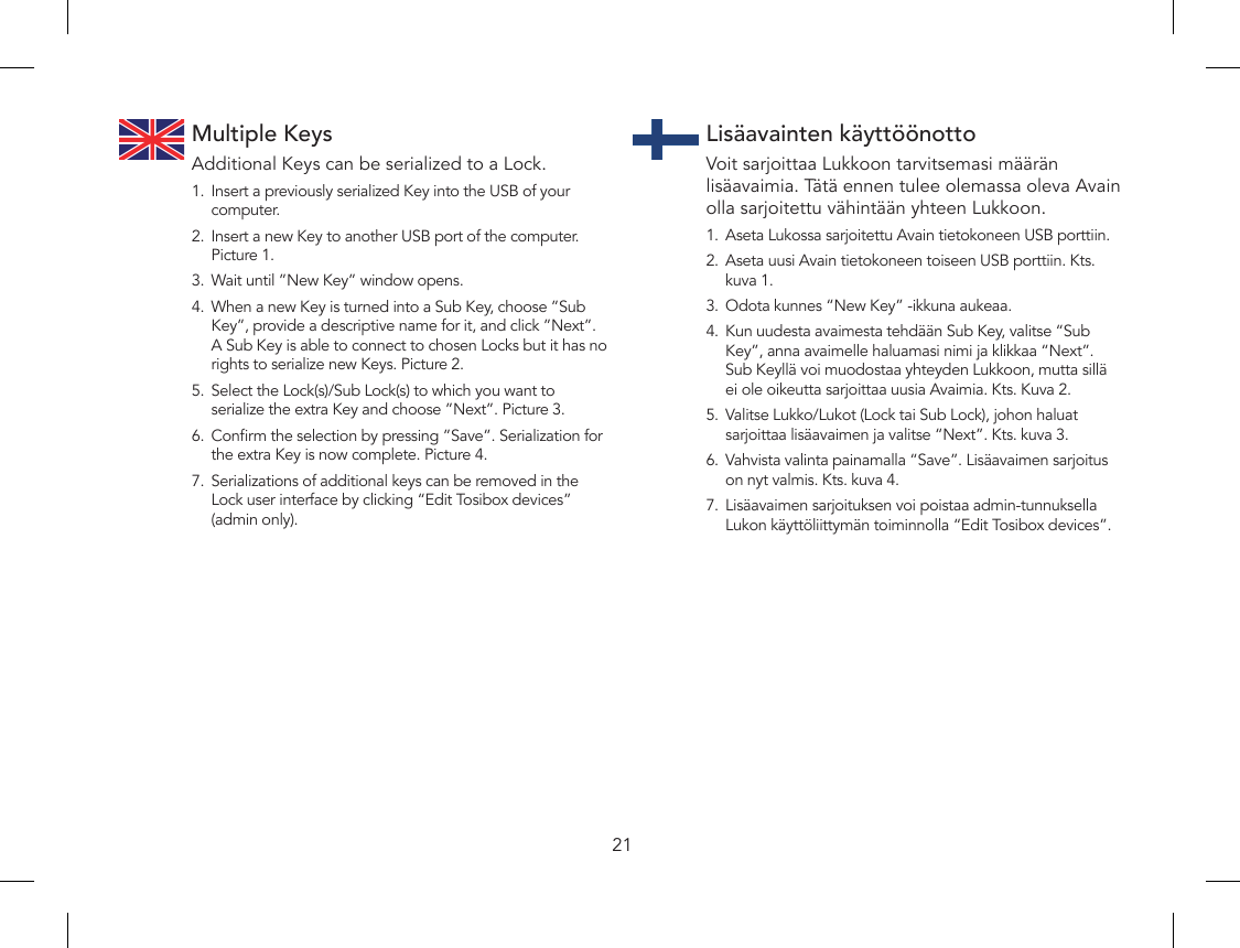 21Multiple KeysAdditional Keys can be serialized to a Lock.1.  Insert a previously serialized Key into the USB of your computer.2.  Insert a new Key to another USB port of the computer.  Picture 1.3.  Wait until ”New Key” window opens.4.  When a new Key is turned into a Sub Key, choose ”Sub Key”, provide a descriptive name for it, and click ”Next”. A Sub Key is able to connect to chosen Locks but it has no rights to serialize new Keys. Picture 2.5.  Select the Lock(s)/Sub Lock(s) to which you want to serialize the extra Key and choose ”Next”. Picture 3.6.  Conrm the selection by pressing ”Save”. Serialization for the extra Key is now complete. Picture 4.7.  Serializations of additional keys can be removed in the Lock user interface by clicking “Edit Tosibox devices” (admin only).Lisäavainten käyttöönottoVoit sarjoittaa Lukkoon tarvitsemasi määrän lisäavaimia. Tätä ennen tulee olemassa oleva Avain olla sarjoitettu vähintään yhteen Lukkoon.1.  Aseta Lukossa sarjoitettu Avain tietokoneen USB porttiin.2.  Aseta uusi Avain tietokoneen toiseen USB porttiin. Kts. kuva 1.3.  Odota kunnes “New Key” -ikkuna aukeaa.4.  Kun uudesta avaimesta tehdään Sub Key, valitse “Sub Key”, anna avaimelle haluamasi nimi ja klikkaa “Next”. Sub Keyllä voi muodostaa yhteyden Lukkoon, mutta sillä ei ole oikeutta sarjoittaa uusia Avaimia. Kts. Kuva 2.5.  Valitse Lukko/Lukot (Lock tai Sub Lock), johon haluat sarjoittaa lisäavaimen ja valitse “Next”. Kts. kuva 3.6.  Vahvista valinta painamalla “Save”. Lisäavaimen sarjoitus on nyt valmis. Kts. kuva 4.7.  Lisäavaimen sarjoituksen voi poistaa admin-tunnuksella Lukon käyttöliittymän toiminnolla “Edit Tosibox devices”.