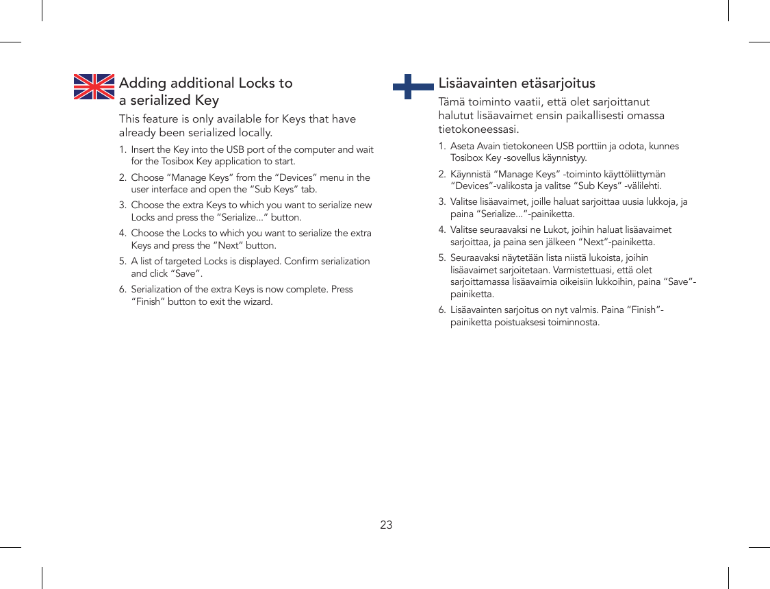 23Adding additional Locks to  a serialized KeyThis feature is only available for Keys that have already been serialized locally.1.  Insert the Key into the USB port of the computer and wait for the Tosibox Key application to start.2.  Choose ”Manage Keys” from the “Devices” menu in the user interface and open the “Sub Keys” tab.3.  Choose the extra Keys to which you want to serialize new Locks and press the ”Serialize...” button.4.  Choose the Locks to which you want to serialize the extra Keys and press the ”Next” button.5.  A list of targeted Locks is displayed. Conrm serialization and click “Save”.6.  Serialization of the extra Keys is now complete. Press “Finish” button to exit the wizard.Lisäavainten etäsarjoitusTämä toiminto vaatii, että olet sarjoittanut halutut lisäavaimet ensin paikallisesti omassa tietokoneessasi.1.  Aseta Avain tietokoneen USB porttiin ja odota, kunnes Tosibox Key -sovellus käynnistyy.2.  Käynnistä “Manage Keys” -toiminto käyttöliittymän “Devices”-valikosta ja valitse “Sub Keys” -välilehti.3.  Valitse lisäavaimet, joille haluat sarjoittaa uusia lukkoja, ja paina “Serialize...”-painiketta.4.  Valitse seuraavaksi ne Lukot, joihin haluat lisäavaimet sarjoittaa, ja paina sen jälkeen “Next”-painiketta.5.  Seuraavaksi näytetään lista niistä lukoista, joihin lisäavaimet sarjoitetaan. Varmistettuasi, että olet sarjoittamassa lisäavaimia oikeisiin lukkoihin, paina “Save”-painiketta.6.  Lisäavainten sarjoitus on nyt valmis. Paina “Finish”-painiketta poistuaksesi toiminnosta.