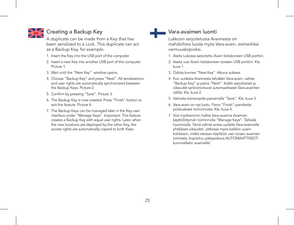 25Creating a Backup KeyA duplicate can be made from a Key that has been serialized to a Lock. This duplicate can act as a Backup Key, for example.1.  Insert the Key into the USB port of the computer.2.  Insert a new Key into another USB port of the computer.  Picture 1.3.  Wait until the ”New Key”  window opens.4.  Choose ”Backup Key” and press ”Next”. All serializations and user rights are automatically synchronized between the Backup Keys. Picture 2.5.  Conrm by pressing ”Save”. Picture 3.6.  The Backup Key is now created. Press ”Finish” button to exit the feature. Picture 4.7.  The Backup Keys can be managed later in the Key user interface under ”Manage Keys”. Important: This feature creates a Backup Key with equal user rights. Later, when the new locations are deployed by the other Key, the access rights are automatically copied to both Keys.Vara-avaimen luontiLukkoon sarjoitetusta Avaimesta on mahdollista luoda myös Vara-avain, esimerkiksi varmuuskopioksi.1.  Aseta Lukossa sarjoitettu Avain tietokoneen USB porttiin.2.  Aseta uusi Avain tietokoneen toiseen USB porttiin. Kts. kuva 1.3.  Odota kunnes “New Key” -ikkuna aukeaa.4.  Kun uudesta Avaimesta tehdään Vara-avain, valitse “Backup Key” ja paina “Next”. Kaikki sarjoitukset ja oikeudet synkronoituvat automaattisesti Vara-avainten välillä. Kts. kuva 2.5.  Vahvista toimenpide painamalla “Save”. Kts. kuva 3.6.  Vara-avain on nyt luotu. Paina “Finish”-painiketta poistuaksesi toiminnosta. Kts. kuva 4.7.  Voit myöhemmin hallita Vara-avaimia Avaimen käyttöliittymän toiminnolla “Manage Keys”. Tärkeää huomioida: Tämä valinta antaa uudelle Vara-avaimelle yhtäläiset oikeudet. Jatkossa myös kaikkiin uusiin kohteisiin, mitkä otetaan käyttöön vain toisen avaimen toimesta, kopioituu pääsyoikeus AUTOMAATTISESTI kummallekin avaimelle!
