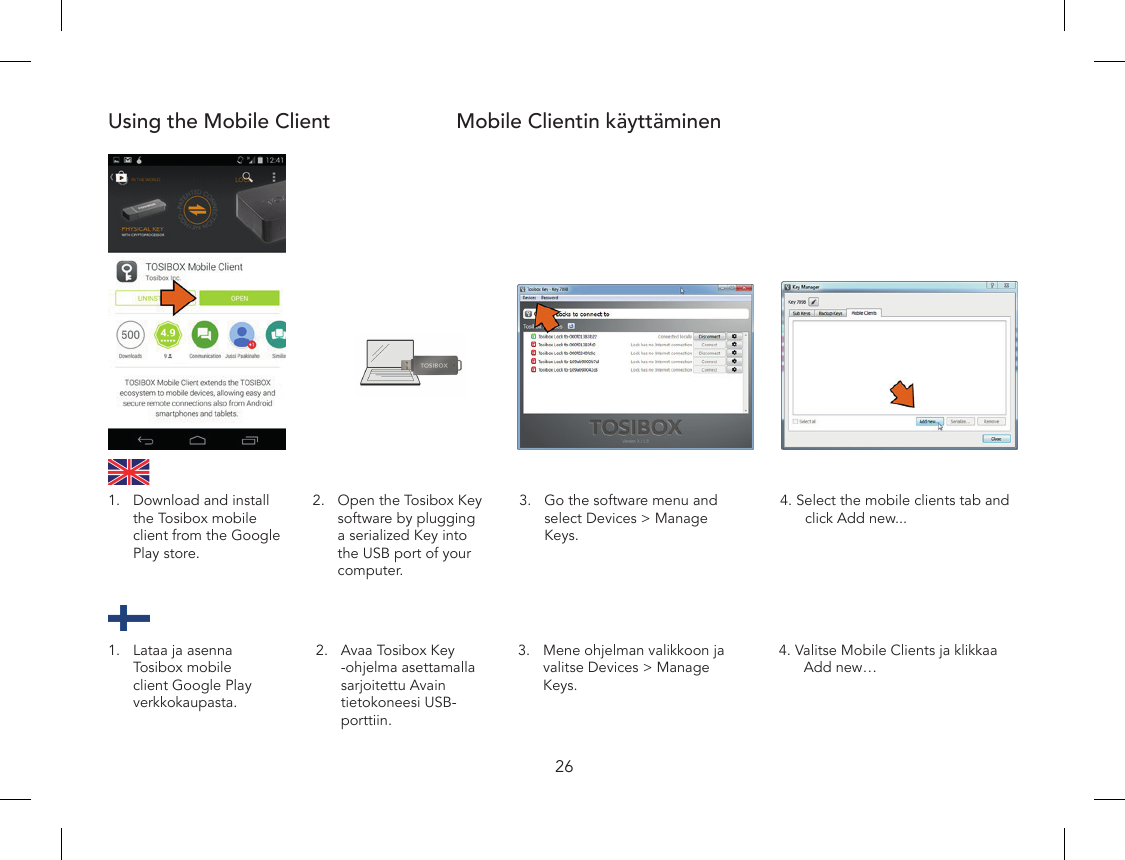 26Using the Mobile Client Mobile Clientin käyttäminen2.  Open the Tosibox Key software by plugging a serialized Key into the USB port of your computer.3.  Go the software menu and select Devices &gt; Manage Keys.4. Select the mobile clients tab and click Add new...1.  Download and install the Tosibox mobile client from the Google Play store.2.  Avaa Tosibox Key -ohjelma asettamalla sarjoitettu Avain tietokoneesi USB-porttiin.3.  Mene ohjelman valikkoon ja valitse Devices &gt; Manage Keys.4. Valitse Mobile Clients ja klikkaa Add new…1.  Lataa ja asenna Tosibox mobile client Google Play verkkokaupasta.