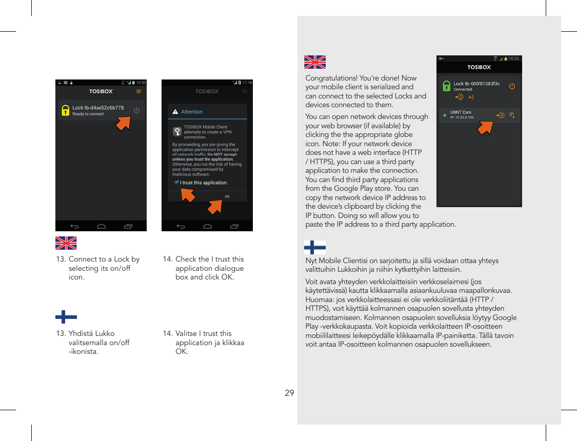 2913. Connect to a Lock by selecting its on/off icon.14. Check the I trust this application dialogue box and click OK.13. Yhdistä Lukko valitsemalla on/off -ikonista.14. Valitse I trust this application ja klikkaa OK.Congratulations! You’re done! Now your mobile client is serialized and can connect to the selected Locks and devices connected to them.You can open network devices through your web browser (if available) by clicking the the appropriate globe icon. Note: If your network device does not have a web interface (HTTP / HTTPS), you can use a third party application to make the connection. You can nd third party applications from the Google Play store. You can copy the network device IP address to the device’s clipboard by clicking the IP button. Doing so will allow you to paste the IP address to a third party application.Nyt Mobile Clientisi on sarjoitettu ja sillä voidaan ottaa yhteys valittuihin Lukkoihin ja niihin kytkettyihin laitteisiin.Voit avata yhteyden verkkolaitteisiin verkkoselaimesi (jos käytettävissä) kautta klikkaamalla asiaankuuluvaa maapallonkuvaa. Huomaa: jos verkkolaitteessasi ei ole verkkoliitäntää (HTTP / HTTPS), voit käyttää kolmannen osapuolen sovellusta yhteyden muodostamiseen. Kolmannen osapuolen sovelluksia löytyy Google Play -verkkokaupasta. Voit kopioida verkkolaitteen IP-osoitteen mobiililaitteesi leikepöydälle klikkaamalla IP-painiketta. Tällä tavoin voit antaa IP-osoitteen kolmannen osapuolen sovellukseen.
