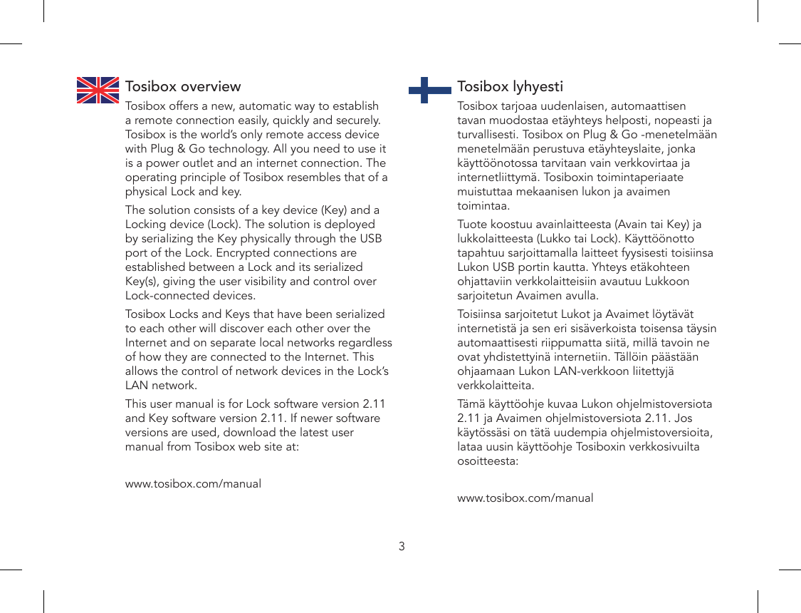 3Tosibox overviewTosibox offers a new, automatic way to establish a remote connection easily, quickly and securely. Tosibox is the world’s only remote access device with Plug &amp; Go technology. All you need to use it is a power outlet and an internet connection. The operating principle of Tosibox resembles that of a physical Lock and key.The solution consists of a key device (Key) and a Locking device (Lock). The solution is deployed by serializing the Key physically through the USB port of the Lock. Encrypted connections are established between a Lock and its serialized Key(s), giving the user visibility and control over Lock-connected devices.Tosibox Locks and Keys that have been serialized to each other will discover each other over the Internet and on separate local networks regardless of how they are connected to the Internet. This allows the control of network devices in the Lock’s LAN network. This user manual is for Lock software version 2.11 and Key software version 2.11. If newer software versions are used, download the latest user manual from Tosibox web site at:www.tosibox.com/manualTosibox lyhyestiTosibox tarjoaa uudenlaisen, automaattisen tavan muodostaa etäyhteys helposti, nopeasti ja turvallisesti. Tosibox on Plug &amp; Go -menetelmään menetelmään perustuva etäyhteyslaite, jonka käyttöönotossa tarvitaan vain verkkovirtaa ja internetliittymä. Tosiboxin toimintaperiaate muistuttaa mekaanisen lukon ja avaimen toimintaa.Tuote koostuu avainlaitteesta (Avain tai Key) ja lukkolaitteesta (Lukko tai Lock). Käyttöönotto tapahtuu sarjoittamalla laitteet fyysisesti toisiinsa Lukon USB portin kautta. Yhteys etäkohteen ohjattaviin verkkolaitteisiin avautuu Lukkoon sarjoitetun Avaimen avulla.Toisiinsa sarjoitetut Lukot ja Avaimet löytävät internetistä ja sen eri sisäverkoista toisensa täysin automaattisesti riippumatta siitä, millä tavoin ne ovat yhdistettyinä internetiin. Tällöin päästään ohjaamaan Lukon LAN-verkkoon liitettyjä verkkolaitteita.Tämä käyttöohje kuvaa Lukon ohjelmistoversiota 2.11 ja Avaimen ohjelmistoversiota 2.11. Jos käytössäsi on tätä uudempia ohjelmistoversioita, lataa uusin käyttöohje Tosiboxin verkkosivuilta osoitteesta:www.tosibox.com/manual