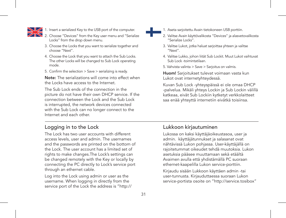 311.  Aseta sarjoitettu Avain tietokoneen USB porttiin.2.  Valitse Avain käyttövalikosta “Devices” ja alasvetovalikosta “Serialize Locks”.3.  Valitse Lukot, jotka haluat sarjoittaa yhteen ja valitse ”Next”.4.  Valitse Lukko, johon liität Sub Lockit. Muut Lukot vaihtuvat Sub Lock -toimintatilaan.5. Vahvista valinta &gt; Save &gt; Sarjoitus on valmis. Huom! Sarjoitukset tulevat voimaan vasta kun Lukot ovat internetyhteydessä.Kuvan Sub Lock -yhteyspäissä ei ole omaa DHCP -palvelua. Mikäli yhteys Lockin ja Sub Lockin välillä katkeaa, eivät Sub Lockiin kytketyt verkkolaitteet saa enää yhteyttä internetiin eivätkä toisiinsa.1.  Insert a serialized Key to the USB port of the computer.2.  Choose ”Devices” from the Key user menu and ”Serialize Locks” from the drop down menu.3.  Choose the Locks that you want to serialize together and choose ”Next”.4.  Choose the Lock that you want to attach the Sub Locks. The other Locks will be changed to Sub Lock operating mode.5.  Conrm the selection &gt; Save &gt; serializing is ready. Note: The serializations will come into effect when the Locks have access to the Internet.The Sub Lock ends of the connection in the picture do not have their own DHCP service. If the connection between the Lock and the Sub Lock is interrupted, the network devices connected with the Sub Lock can no longer connect to the Internet and each other.Logging in to the LockThe Lock has two user accounts with different access levels, user and admin. The usernames and the passwords are printed on the bottom of the Lock. The user account has a limited set of  rights to make changes.The Lock’s settings can be changed remotely with the Key or locally by connecting the PC directly to Lock’s service port through an ethernet cable.Log into the Lock using admin or user as the username. When logging in directly from the service port of the Lock the address is ”http://Lukkoon kirjautuminenLukossa on kaksi käyttäjäoikeustasoa, user ja admin.  käyttäjätunnukset ja salasanat ovat nähtävissä Lukon pohjassa. User-käyttäjällä on rajoitetummat oikeudet tehdä muutoksia. Lukon asetuksia pääsee muuttamaan sekä etäältä Avaimen avulla että yhdistämällä PC suoraan ethernet-kaapelilla Lukon service-porttiin.Kirjaudu sisään Lukkoon käyttäen admin -tai user-tunnusta. Kirjauduttaessa suoraan Lukon service-portista osoite on ”http://service.tosibox” 