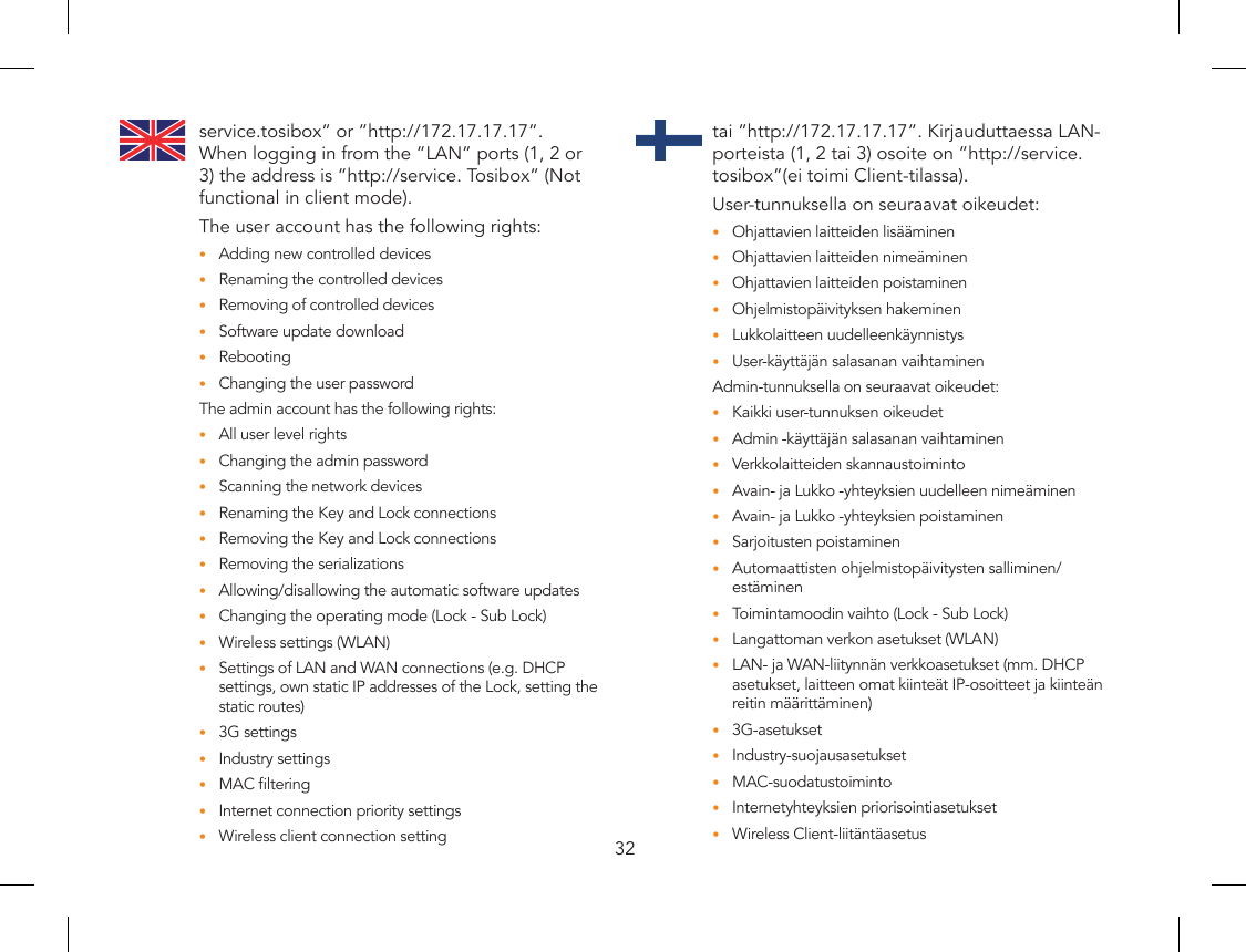 32service.tosibox” or ”http://172.17.17.17”. When logging in from the ”LAN” ports (1, 2 or 3) the address is ”http://service. Tosibox” (Not functional in client mode).The user account has the following rights:Adding new controlled devices•Renaming the controlled devices•Removing of controlled devices•Software update download•Rebooting•Changing the user password•The admin account has the following rights:All user level rights•Changing the admin password•Scanning the network devices•Renaming the Key and Lock connections•Removing the Key and Lock connections•Removing the serializations•Allowing/disallowing the automatic software updates•Changing the operating mode (Lock - Sub Lock)•Wireless settings (WLAN)•Settings of LAN and WAN connections (e.g. DHCP •settings, own static IP addresses of the Lock, setting the static routes)3G settings•Industry settings•MAC ltering•Internet connection priority settings•Wireless client connection setting•tai ”http://172.17.17.17”. Kirjauduttaessa LAN-porteista (1, 2 tai 3) osoite on ”http://service.tosibox”(ei toimi Client-tilassa).User-tunnuksella on seuraavat oikeudet:Ohjattavien laitteiden lisääminen•Ohjattavien laitteiden nimeäminen•Ohjattavien laitteiden poistaminen•Ohjelmistopäivityksen hakeminen•Lukkolaitteen uudelleenkäynnistys•User-käyttäjän salasanan vaihtaminen•Admin-tunnuksella on seuraavat oikeudet:Kaikki user-tunnuksen oikeudet•Admin -käyttäjän salasanan vaihtaminen•Verkkolaitteiden skannaustoiminto•Avain- ja Lukko -yhteyksien uudelleen nimeäminen•Avain- ja Lukko -yhteyksien poistaminen•Sarjoitusten poistaminen•Automaattisten ohjelmistopäivitysten salliminen/•estäminenToimintamoodin vaihto (Lock - Sub Lock)•Langattoman verkon asetukset (WLAN)•LAN- ja WAN-liitynnän verkkoasetukset (mm. DHCP •asetukset, laitteen omat kiinteät IP-osoitteet ja kiinteän reitin määrittäminen)3G-asetukset•Industry-suojausasetukset•MAC-suodatustoiminto•Internetyhteyksien priorisointiasetukset•Wireless Client-liitäntäasetus•