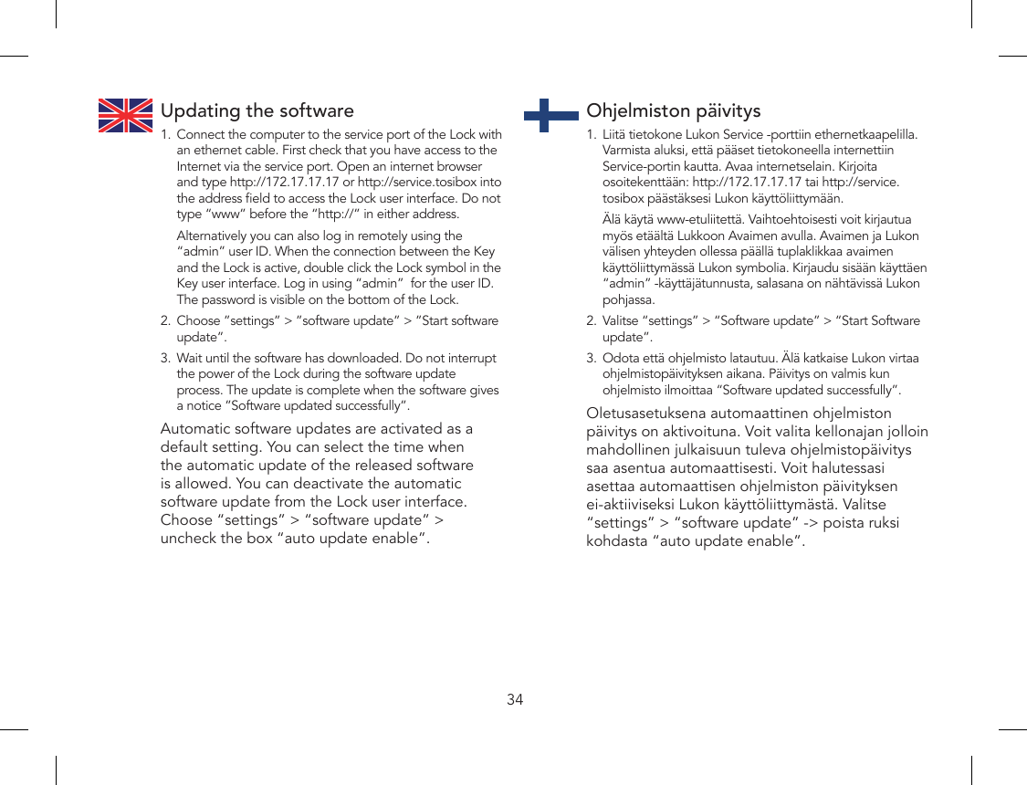 34Updating the software1.  Connect the computer to the service port of the Lock with an ethernet cable. First check that you have access to the Internet via the service port. Open an internet browser and type http://172.17.17.17 or http://service.tosibox into the address eld to access the Lock user interface. Do not type “www” before the “http://” in either address.  Alternatively you can also log in remotely using the “admin” user ID. When the connection between the Key and the Lock is active, double click the Lock symbol in the Key user interface. Log in using “admin”  for the user ID. The password is visible on the bottom of the Lock.2.  Choose ”settings” &gt; ”software update” &gt; ”Start software update”.3.  Wait until the software has downloaded. Do not interrupt the power of the Lock during the software update process. The update is complete when the software gives a notice ”Software updated successfully”. Automatic software updates are activated as a default setting. You can select the time when the automatic update of the released software is allowed. You can deactivate the automatic software update from the Lock user interface. Choose “settings” &gt; “software update” &gt; uncheck the box “auto update enable”.Ohjelmiston päivitys1.  Liitä tietokone Lukon Service -porttiin ethernetkaapelilla. Varmista aluksi, että pääset tietokoneella internettiin Service-portin kautta. Avaa internetselain. Kirjoita osoitekenttään: http://172.17.17.17 tai http://service.tosibox päästäksesi Lukon käyttöliittymään.   Älä käytä www-etuliitettä. Vaihtoehtoisesti voit kirjautua myös etäältä Lukkoon Avaimen avulla. Avaimen ja Lukon välisen yhteyden ollessa päällä tuplaklikkaa avaimen käyttöliittymässä Lukon symbolia. Kirjaudu sisään käyttäen “admin” -käyttäjätunnusta, salasana on nähtävissä Lukon pohjassa.2.  Valitse “settings” &gt; “Software update” &gt; “Start Software update”.3.  Odota että ohjelmisto latautuu. Älä katkaise Lukon virtaa ohjelmistopäivityksen aikana. Päivitys on valmis kun ohjelmisto ilmoittaa “Software updated successfully”.Oletusasetuksena automaattinen ohjelmiston päivitys on aktivoituna. Voit valita kellonajan jolloin mahdollinen julkaisuun tuleva ohjelmistopäivitys saa asentua automaattisesti. Voit halutessasi asettaa automaattisen ohjelmiston päivityksen ei-aktiiviseksi Lukon käyttöliittymästä. Valitse “settings” &gt; “software update” -&gt; poista ruksi kohdasta “auto update enable”.