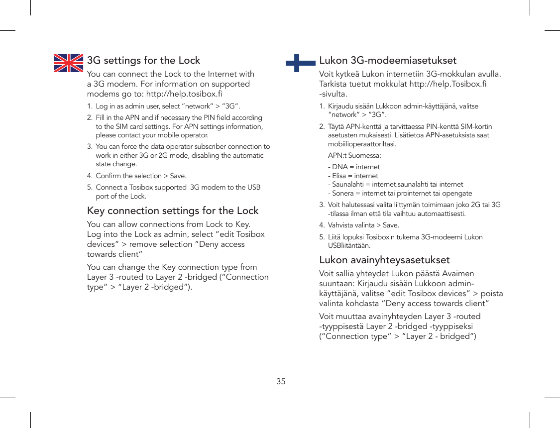 353G settings for the LockYou can connect the Lock to the Internet with a 3G modem. For information on supported modems go to: http://help.tosibox.1.  Log in as admin user, select ”network” &gt; ”3G”.2.  Fill in the APN and if necessary the PIN eld according to the SIM card settings. For APN settings information, please contact your mobile operator.3.  You can force the data operator subscriber connection to work in either 3G or 2G mode, disabling the automatic state change.4.  Conrm the selection &gt; Save.5.  Connect a Tosibox supported  3G modem to the USB port of the Lock.Key connection settings for the LockYou can allow connections from Lock to Key. Log into the Lock as admin, select ”edit Tosibox devices” &gt; remove selection ”Deny access towards client”You can change the Key connection type from Layer 3 -routed to Layer 2 -bridged (”Connection type” &gt; “Layer 2 -bridged”).Lukon 3G-modeemiasetuksetVoit kytkeä Lukon internetiin 3G-mokkulan avulla. Tarkista tuetut mokkulat http://help.Tosibox. -sivulta.1.  Kirjaudu sisään Lukkoon admin-käyttäjänä, valitse “network” &gt; “3G”.2.  Täytä APN-kenttä ja tarvittaessa PIN-kenttä SIM-kortin asetusten mukaisesti. Lisätietoa APN-asetuksista saat mobiilioperaattoriltasi.  APN:t Suomessa:  - DNA = internet - Elisa = internet - Saunalahti = internet.saunalahti tai internet - Sonera = internet tai prointernet tai opengate3.  Voit halutessasi valita liittymän toimimaan joko 2G tai 3G -tilassa ilman että tila vaihtuu automaattisesti.4.  Vahvista valinta &gt; Save.5.  Liitä lopuksi Tosiboxin tukema 3G-modeemi Lukon USBliitäntään.Lukon avainyhteysasetuksetVoit sallia yhteydet Lukon päästä Avaimen suuntaan: Kirjaudu sisään Lukkoon admin-käyttäjänä, valitse “edit Tosibox devices” &gt; poista valinta kohdasta “Deny access towards client”Voit muuttaa avainyhteyden Layer 3 -routed -tyyppisestä Layer 2 -bridged -tyyppiseksi (“Connection type” &gt; “Layer 2 - bridged”)