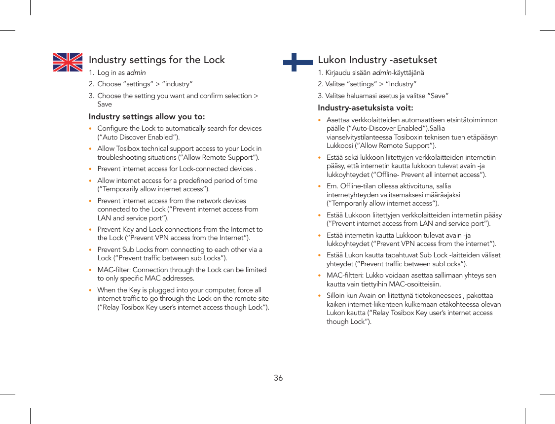 36Industry settings for the Lock1.  Log in as admin2.  Choose ”settings” &gt; ”industry”3.  Choose the setting you want and conrm selection &gt; Save Industry settings allow you to:Congure the Lock to automatically search for devices •(“Auto Discover Enabled”).Allow Tosibox technical support access to your Lock in •troubleshooting situations (”Allow Remote Support”).Prevent internet access for Lock-connected devices .•Allow internet access for a predened period of time •(”Temporarily allow internet access”).Prevent internet access from the network devices •connected to the Lock (“Prevent internet access from LAN and service port”).Prevent Key and Lock connections from the Internet to •the Lock (“Prevent VPN access from the Internet”).Prevent Sub Locks from connecting to each other via a •Lock (”Prevent trafc between sub Locks”).MAC-lter: Connection through the Lock can be limited •to only specic MAC addresses.When the Key is plugged into your computer, force all •internet trafc to go through the Lock on the remote site (“Relay Tosibox Key user’s internet access though Lock”).Lukon Industry -asetukset1. Kirjaudu sisään admin-käyttäjänä2. Valitse “settings” &gt; “Industry”3. Valitse haluamasi asetus ja valitse “Save”Industry-asetuksista voit:Asettaa verkkolaitteiden automaattisen etsintätoiminnon •päälle (“Auto-Discover Enabled”).Sallia vianselvitystilanteessa Tosiboxin teknisen tuen etäpääsyn Lukkoosi (“Allow Remote Support”).Estää sekä lukkoon liitettyjen verkkolaitteiden internetiin •pääsy, että internetin kautta lukkoon tulevat avain -ja lukkoyhteydet (“Ofine- Prevent all internet access”).Em. Ofine-tilan ollessa aktivoituna, sallia •internetyhteyden valitsemaksesi määräajaksi (“Temporarily allow internet access“).Estää Lukkoon liitettyjen verkkolaitteiden internetiin pääsy •(“Prevent internet access from LAN and service port”).Estää internetin kautta Lukkoon tulevat avain -ja •lukkoyhteydet (“Prevent VPN access from the internet”).Estää Lukon kautta tapahtuvat Sub Lock -laitteiden väliset •yhteydet (“Prevent trafc between subLocks”).MAC-ltteri: Lukko voidaan asettaa sallimaan yhteys sen •kautta vain tiettyihin MAC-osoitteisiin.Silloin kun Avain on liitettynä tietokoneeseesi, pakottaa •kaiken internet-liikenteen kulkemaan etäkohteessa olevan Lukon kautta (“Relay Tosibox Key user’s internet access though Lock”).