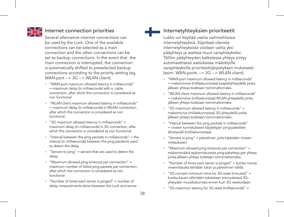 38Internet connection prioritiesSeveral alternative internet connections can be used by the Lock. One of the available connections can be selected as a main connection and the other connections can be set as backup connections. In the event that  the main connection is interrupted, the connection is automatically shifted to preselected backup connections according to the priority setting (eg. WAN-port --&gt; 3G --&gt; WLAN client).“WAN-port maximum allowed latency in milliseconds” •= maximum delay (in milliseconds) with a  cable connection, after which the connection is considered as non functional.“WLAN client maximum allowed latency in milliseconds” •= maximum delay (in milliseconds) in WLAN connection, after which the connection is considered as non functional.“3G maximum allowed latency in milliseconds” = •maximum delay (in milliseconds) in 3G connection, after which the connection is considered as non functional.“Interval between the ping packets in milliseconds” = the •interval (in milliseconds) between the ping packects used to detect the delay.“Servers to ping” = servers that are used to detect the •delay.“Maximum allowed ping timeouts per connection” = •maximum number of failed ping packets per connection, after which the connection is considered as non functional.“Number of times each server is pinged” = number of •delay measurements done between the Lock and server.Internetyhteyksien prioriteetitLukko voi käyttää useita vaihtoehtoisia internetyhteyksiä. Käytössä olevista internetyhteyksistä voidaan valita yksi pääyhteys ja asettaa muut varayhteyksiksi. Tällöin pääyhteyden katketessa yhteys siirtyy automaattisesti asetuksissa määrätyille varayhteyksille prioriteettijärjestyksen mukaisesti (esim. WAN-portti --&gt; 3G --&gt; WLAN client).“WAN-port maximum allowed latency in milliseconds” •= maksimiviive (millisekunneissa) kaapeliyhteydellä jonka jälkeen yhteys todetaan toimimattomaksi.“WLAN client maximum allowed latency in milliseconds” •= maksimiviive (millisekuntissa) WLAN-yhteydellä jonka jälkeen yhteys todetaan toimimattomaksi.“3G maximum allowed latency in milliseconds” = •maksimiviive (millisekunneissa) 3G-yhteydellä jonka jälkeen yhteys todetaan toimimattomaksi.“Interval between the ping packets in milliseconds” •= viiveen tunnistukseen käytettyjen ping-pakettien lähetysväli (millisekunneissa).“Servers to ping” = palvelimet, joita käytetään viiveen •mittaukseen.“Maximum allowed ping timeouts per connection” = •maksimimäärä epäonnistuneita ping-paketteja per yhteys jonka jälkeen yhteys todetaan toimimattomaksi.“Number of times each server is pinged” = kuinka monta •viivemittausta tehdään lukon ja palvelimen välillä.”3G connect minimum time for 3G-reset (minutes)” = •kuinka kauan vähintään odotetaan (minuuteissa) 3G-yhteyden muodostumista ennen kuin 3G resetoidaan.”3G maximum latency for 3G-reset (milliseconds)” = •