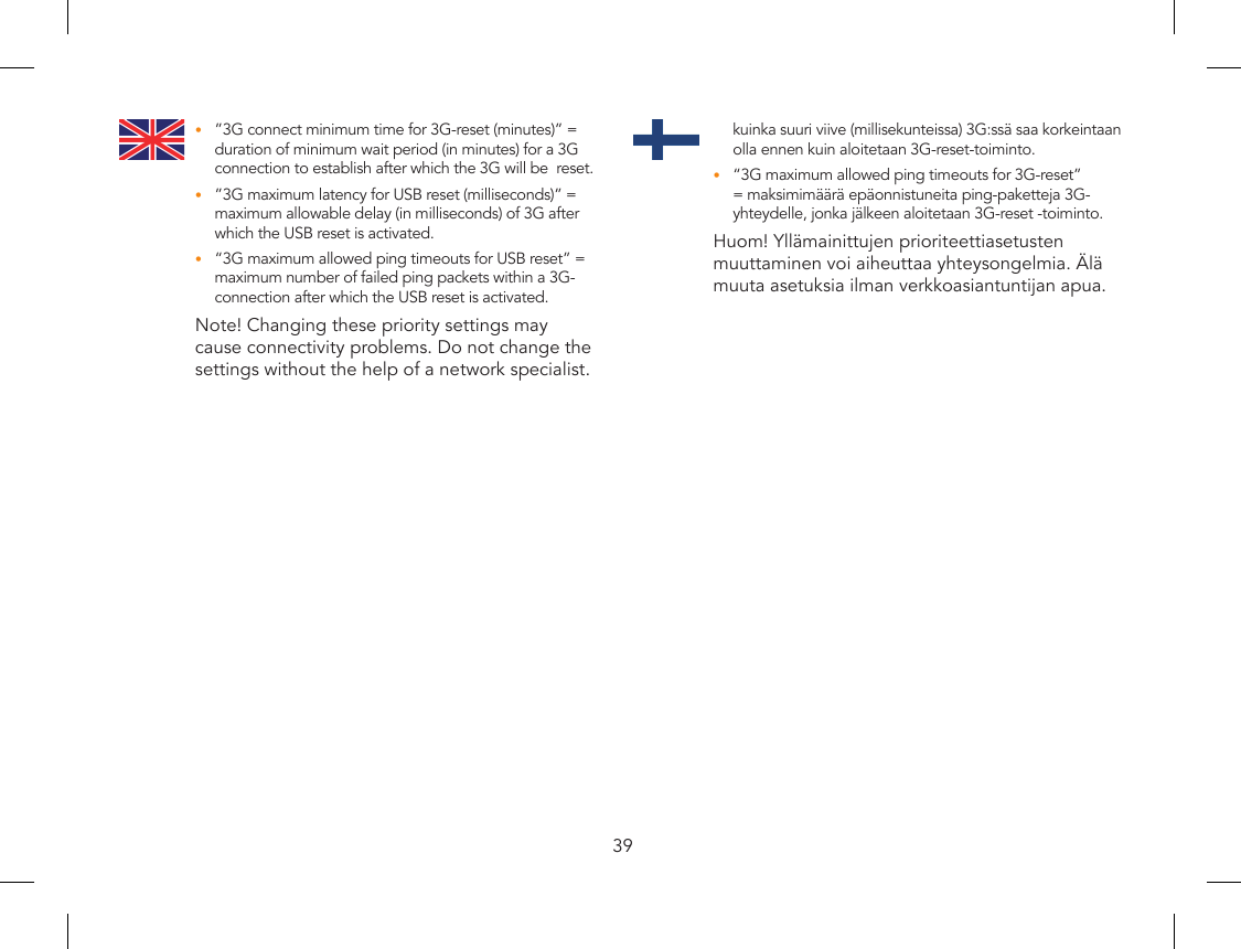39”3G connect minimum time for 3G-reset (minutes)” = •duration of minimum wait period (in minutes) for a 3G connection to establish after which the 3G will be  reset.”3G maximum latency for USB reset (milliseconds)” = •maximum allowable delay (in milliseconds) of 3G after which the USB reset is activated.“3G maximum allowed ping timeouts for USB reset” = •maximum number of failed ping packets within a 3G-connection after which the USB reset is activated.Note! Changing these priority settings may cause connectivity problems. Do not change the settings without the help of a network specialist.kuinka suuri viive (millisekunteissa) 3G:ssä saa korkeintaan olla ennen kuin aloitetaan 3G-reset-toiminto.“3G maximum allowed ping timeouts for 3G-reset” •= maksimimäärä epäonnistuneita ping-paketteja 3G-yhteydelle, jonka jälkeen aloitetaan 3G-reset -toiminto.Huom! Yllämainittujen prioriteettiasetusten muuttaminen voi aiheuttaa yhteysongelmia. Älä muuta asetuksia ilman verkkoasiantuntijan apua.